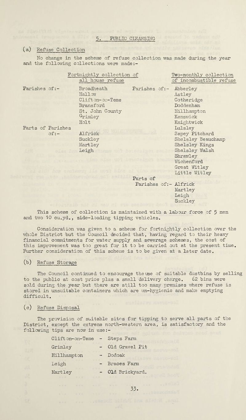 3. PUBLIC CLEMS M& (a) Refuse Collection No change in the scheme of refuse collection was made during the year and the follvov/ing collections were made:- Portnightly collection of Two-monthly collection all house refuse Pari she s of: - Broadlie at h Hall.ow Clift on- o.:-Teme Bransford St, John County ^imley Holt Psirts of Parishes of:- Alfrick Suckley Mart ley Leigh of incombustible refuse Parishes of:- Abberley As tley Cotheridge Doddenham Hillhampton Kenswick Knightwick Luisley Sapey Pitchard SheIsley Beauchamp Shelsley Kings Shelsley Y/alsh Shrawley Wichenford G-reat Wit ley Little Witley Parts of Parishes of:- Alfrick Martley Leigh Suckley This scheme of collection is maintained with a labour force of 5 irien and two 10 cu.yd., side-loading tipping vehicles. Consideration was given to a scheme for fcortnightly collection over the whole District but the Council decided that, having regard to their heavA'' financial commitments for v/ater supply and sewerage schemes, the cost of this improvement was too great for it to be carried out at the present time. Further consideration of this scheme is to be given at a later date. (b) Refuse Storage The Council continued to encourage the use of suitable dustbins by selling to the public at cost price plus a small delivery chsxge. 62 bins v/ere sold during the year but there are still too many premises where refuse is stored in unsuitable containers which are un-hygienic and malce emptying difficult, (c) Refuse Di,sposal The provision of suitable sites for tipping to serve all parts of the District, except the extreme north-western area, is satisfactory and the fvoll.owing tips are nov/ in use:- Clifton-on-Teme - Steps Farm G-rimley Hillhampton Leigh Hartley Old G-ravel Pit Dodoalc - Braces Farm Old Brickyard.