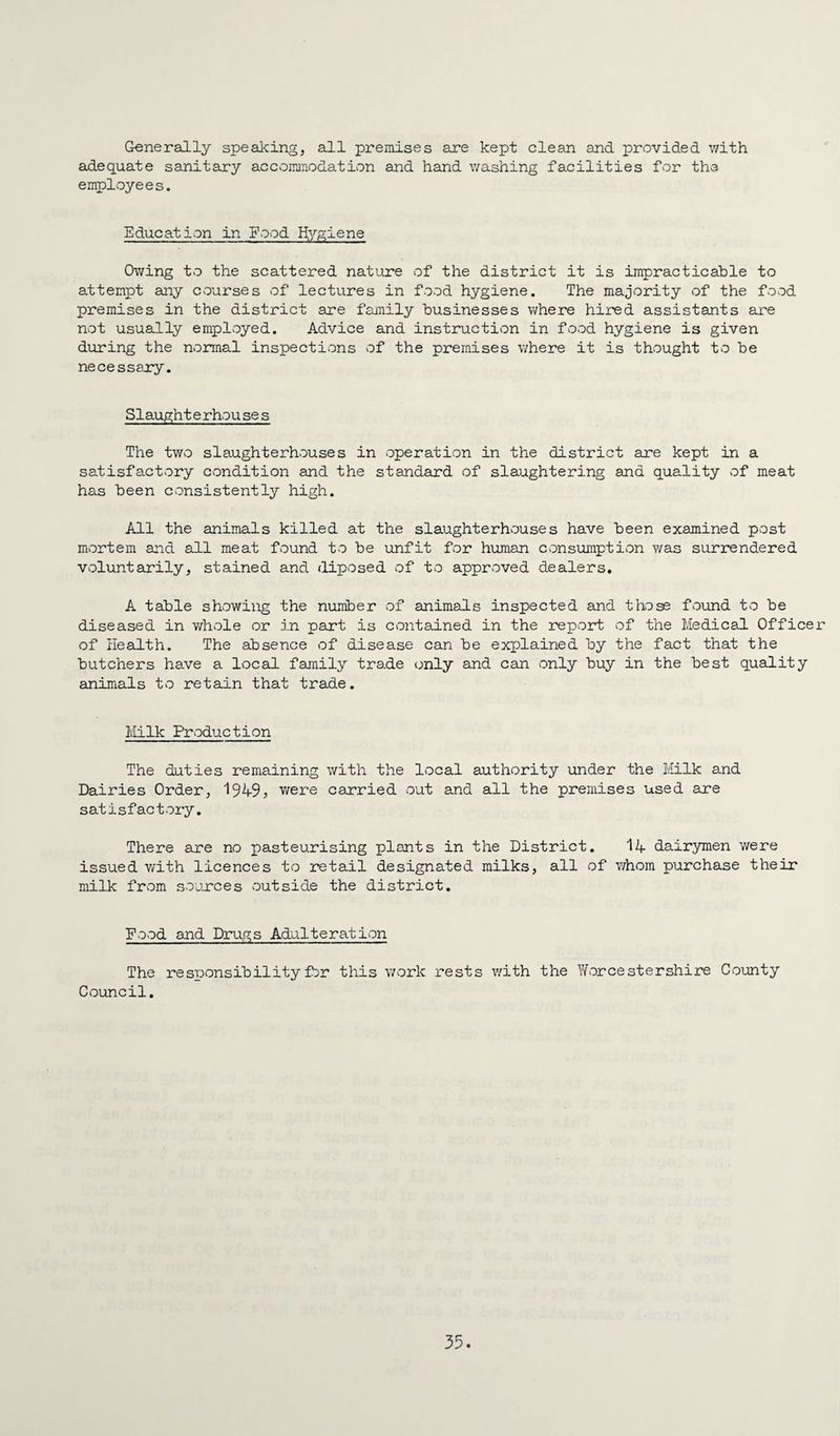 Generally speaking, all premises are kept clean and provided with adequate sanitary accommodation and hand washing facilities for the employees. Education in Food Hygiene Owing to the scattered nature of the district it is impracticable to attempt any courses of lectures in food hygiene. The majority of the fovcd premises in the district are family businesses where hired assistants are not usually employed. Advice and instruction in food hygiene is given during the normal inspections of the premises where it is thought to be necessary. Slaught e rhou se s The two slaughterhouses in operation in the district are kept in a satisfactory condition and the standard of slaughtering and quality of meat has been consistently high. All the animals killed at the slaughterhouses have been examined post mortem and all meat found to be unfit for human consumption was surrendered voluntarily, stained and diposed of to approved dealers. A table showing the number of animals inspected and those found to be diseased in whole or in part is cvontained in the report of the Medical Officer of Health. The absence of disease can be explained by the fact that the butchers have a local family trade <jnly and can only buy in the best quality animals to retain that trade. Milk Production The duties remaining with the local authority under the Milk and Dairies Order, I949j were carried out and all the premises used are satisfactory. There are no pasteurising plants in the District. 11 dairymen were issued with licences to retail designated milks, all of v/hom purchase their milk from sojjrces outside the district. Food and Drugs Adulteration The responsibility for this v/ork rests with the Worcestershire County Council.