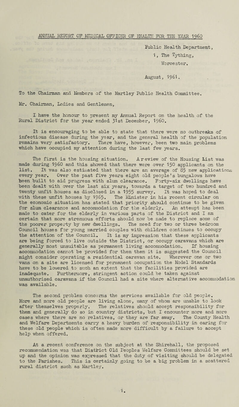 ANNUAL REPORT OF MEDICAL OFFICER OF HEALTH FOR THE YEAR 1960 Public Health Department, 1, The Tything, Worcester. August, 1961. To the Chairman and Members of the Hartley Public Health Committee. Mr. Chairman, Ladies and Gentlemen, I have the honour to present my Annual Report on the health of the Rural District for the year ended 31st December, i960. It is encouraging to be able to state that there were no outbreaks of infectious disease during the year, and the general health of the population remains very satisfactory. There have, however, been two main problems which have occupied my attention during the last few years. The first is the housing situation. A review of the Housing List was made during i960 and this showed that there were over I50 applicants on the list. It was also estimated that there are an average of 83 new applications every year. Over the past five years eight old people's bungalows have been built to aid progress with slum clearance. Forty-six dwellings have been dealt with over the last six years, towards a target of two hundred and twenty unfit houses as disclosed in a 1955 survey. It was hoped to deal with these unfit houses by I965. The Minister in his recent circular on the economic situation has stated that priority should continue to be given for slum clearance and accommodation for the elderly. An attempt has been made to cater for the elderly in various parts of the District and I am certain that more strenuous efforts should now be made to replace some of the poorer property by new dwellings. The need for two or three bedroom Council houses for young married couples with children continues to occupy the attention of the Council. It is my impression that these applicants are being forced to live outside the District, or occupy caravans which are generally most unsuitable as permanent living accommodation. If housing accommodation cannot be provided for them then it is suggested the Council might consider operating a residential caravan site. Wherever one or two vans on a site are licensed for permanent occupation the Model Standards have to be lowered to such an extent that the facilities provided are inadequate. Furthermore, stringent action could be taken against unauthorised caravans if the Council had a site where alternative accommodation was available. The second problem concerns the services available for old people. More and more old people are living alone, many of whom are unable to look after themselves properly. The relatives should accept responsibility for them and generally do so in country districts, but I encounter more and more cases where there are no relatives, or they are far away. The County Health and Welfare Departments carry a heavy burden of responsibility in caring for these old people which is often made more difficult by a failure to accept help when offered. At a recent conference on the subject at the Shirehall, the proposed recommendation was that District Old Feoples Welfare Committees should be set up and the opinion was expressed that the duty of visiting should be delegated to the Parishes. This is certainly going to be a big problem in a scattered rural district such as Hartley.