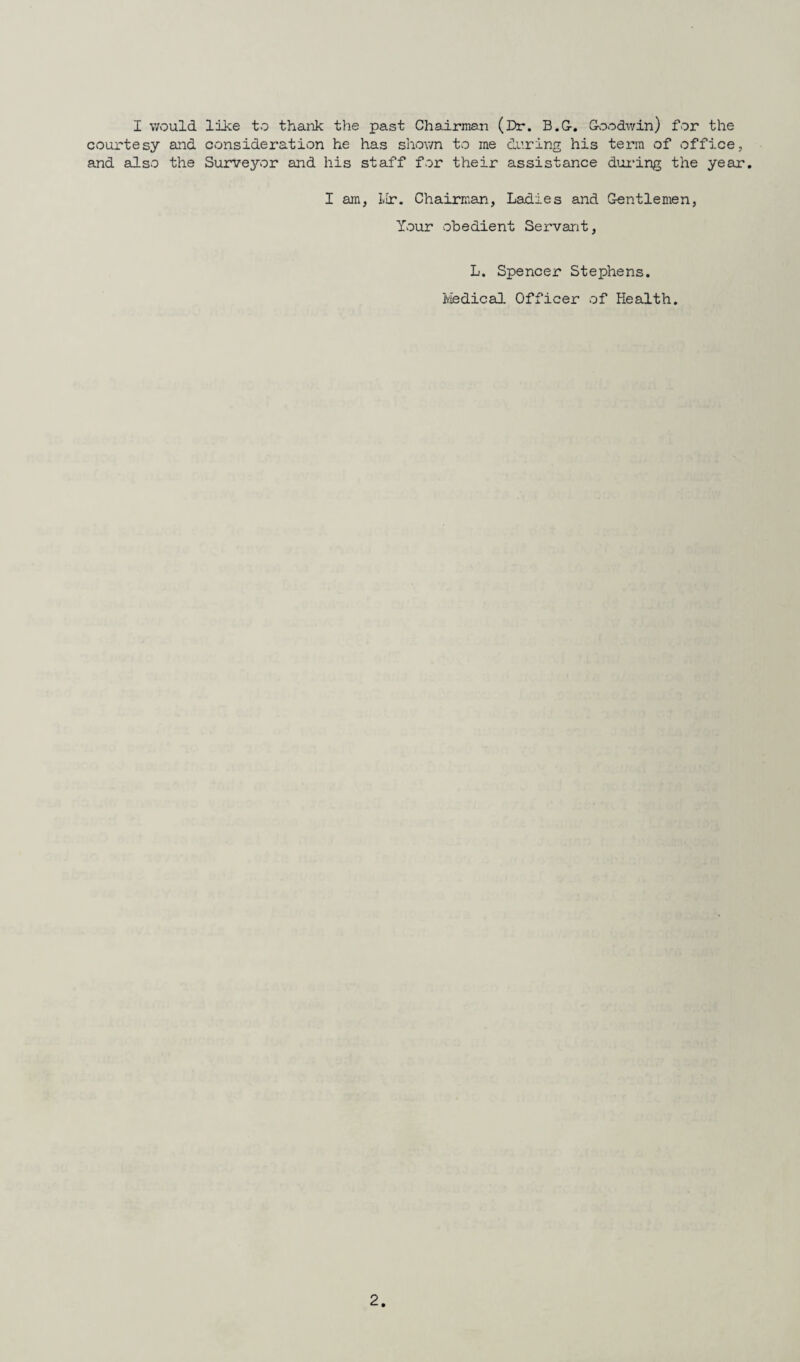 I would like to thank the past Chairman (Dr. B.G-. Goodwin) for the courtesy and consideration he has shown to me during his term of office, and also the Surv^or and his staff for their assistance during the year. I am, Mr. Chairman, Ladies and Gentlemen, Your obedient Servant, L. Spencer Stephens. Medical Officer of Health.