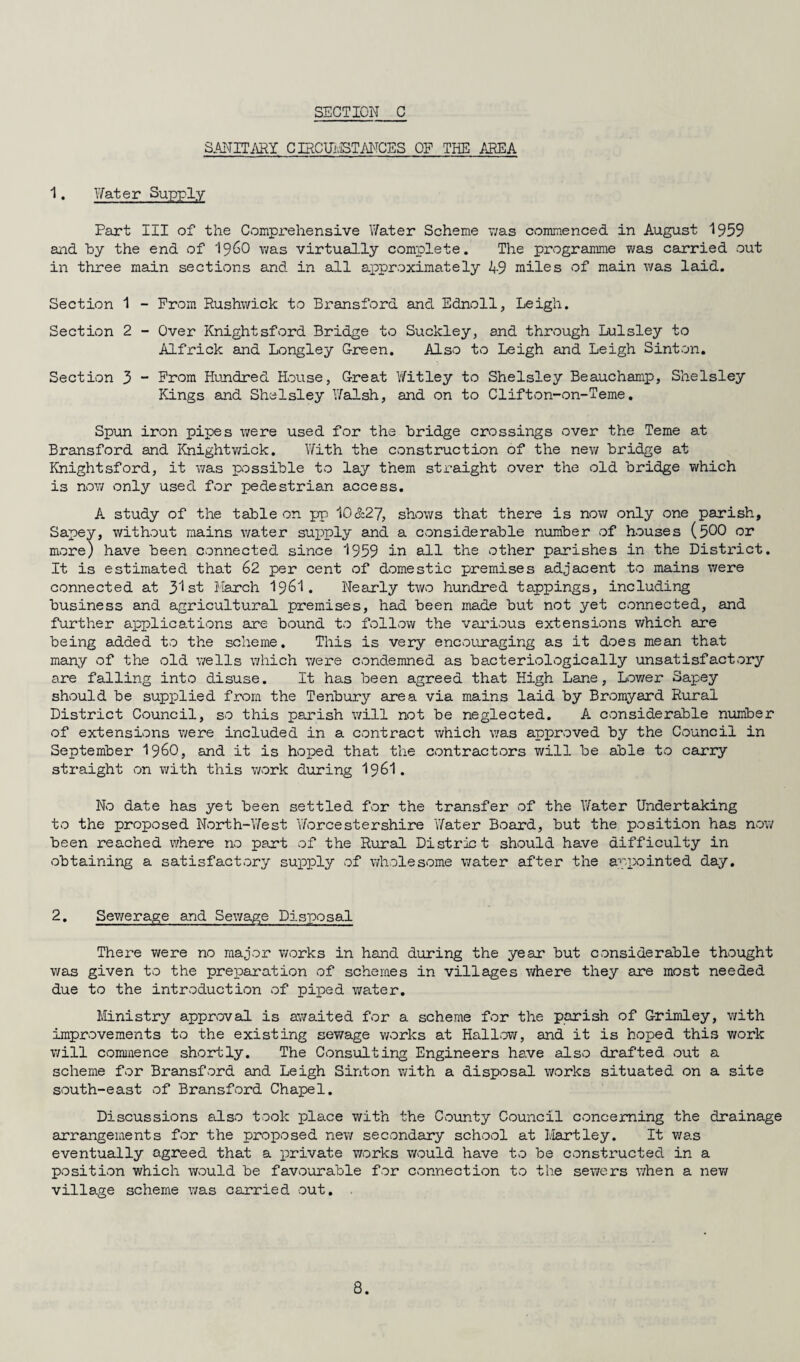 SANITARY C IRCUHSTANCES OF THE AREA 1. Water Supply Part III of the Comprehensive Water Scheme was commenced in August 1959 and by the end of i960 was virtually complete. The programme was carried out in three main sections and in all approximately 49 miles of main was laid. Section 1 - From Rushwick to Bransford and Ednoll, Leigh. Section 2 - Over Knightsford Bridge to Suckley, and through Lulsley to Alfrick and Longley Green. Also to Leigh and Leigh Sinton. Section 3 - From Hundred House, Great Witley to Shelsley Beauchamp, Shelsley Kings and Shelsley Walsh, and on to Clifton-on-Teme. Spun iron pipes were used for the bridge crossings over the Teme at Bransford and Khightwick. With the construction of the new bridge at Knightsford, it was possible to lay them straight over the old bridge which is now only used for pedestrian access. A study of the table on pp 10&27, shows that there is now only one parish, Sapey, without mains water supply and a considerable number of houses (500 or more) have been connected since 1959 in all the other parishes in the District. It is estimated that 62 per cent of domestic premises adjacent to mains were connected at 31st I larch I96I. Nearly two hundred tappings, including business and agricultural premises, had been made but not yet connected, and further applications are bound to follow the various extensions which are being added to the scheme. This is very encouraging as it does mean that many of the old wells which were condemned as bacteriologically unsatisfactory ore falling into disuse. It has been agreed that High Lane, Lower Sapey should be supplied from the Tenbury area via mains laid by Bromyard Rural District Council, so this parish will not be neglected. A considerable number of extensions were included in a contract which was approved by the Council in September i960, and it is hoped that the contractors will be able to carry straight on with this work during I96I. No date has yet been settled for the transfer of the Water Undertaking to the proposed North-West 'Worcestershire Water Board, but the position has now been reached where no part of the Rural District should have difficulty in obtaining a satisfactory supply of wholesome water after the appointed day. 2. Sewerage and Sewage Disposal There were no maj'or works in hand during the year but considerable thought was given to the preparation of schemes in villages where they are most needed due to the introduction of piped water. Ministry approval is awaited for a scheme for the parish of Grimley, with improvements to the existing sewage works at Hallow, and it is hoped this work will commence shortly. The Consulting Engineers have also drafted out a scheme for Bransford and Leigh Sinton with a disposal works situated on a site south-east of Bransford Chapel. Discussions also took place with the County Council concerning the drainage arrangements for the proposed new secondary school at Hartley. It was eventually agreed that a private works would have to be constructed in a position which would be favourable for connection to the sewers when a new village scheme was carried out.
