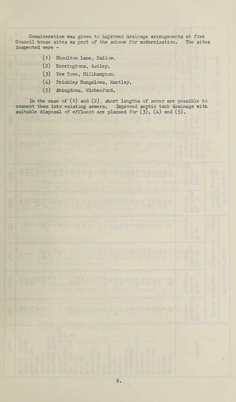 Consideration was given to improved drainage arrangements at five Council house sites as part of the scheme for modernisation. The sites inspected were - (1) Shoulton Lane, Hallow. (2) Berringtons, Astley. (3) Yew Tj ree, Hillhampton. (4) Rrickley Bungalows, Hartley. (5) Abingdons, Y/ic hen ford. In the case of (l) and (2), short lengths of sewer are possible to connect them into existing sewers. Improved septic tank drainage with suitable disposal of effluent are planned for (3), (4) and (5).