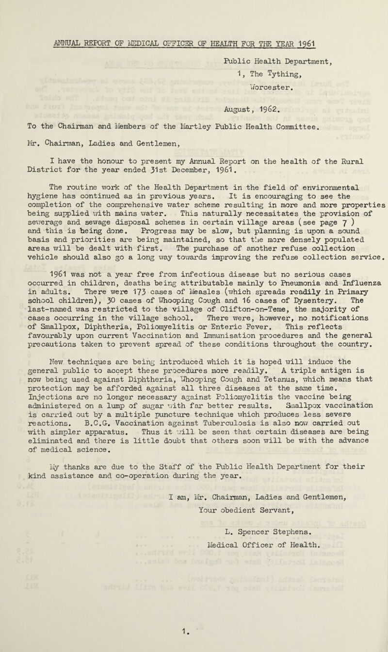 ANNUAL REPORT OF LEDICAL OFFICER OF HEALTH FOR THE YEAR 1961 Public Health Department, 1, The Tything, Worcester. August, 19^2. To the Chairman and Members of the Hartley Public Health Committee. Mr. Chairman, Ladies and Gentlemen, I have the honour to present my Annual Report on the health of the Rural District for the year ended 31st December, I96I. The routine work of the Health Department in the field of environmental hygiene has continued as in previous years. It is encouraging to see the completion of the comprehensive water scheme resulting in more and more properties being supplied with mains water. This naturally necessitates the provision of sewerage and sewage disposal schemes in certain village areas (see page 7 ) and this is being done. Progress may be slow, but planning is upon a sound basis and priorities are being maintained, so that the more densely populated areas will be dealt with first. The purchase of another refuse collection vehicle should also go a long way towards improving the refuse collection service. I96I was not a year free from infectious disease but no serious cases occurred in children, deaths being attributable mainly to Pneumonia and Influenza in adults. There were 173 cases of Measles (which spreads readily in Primary school children), 30 cases of Whooping Cough and 16 cases of Dysentery. The last-named was restricted to the village of Clifton-on-Teme, the majority of cases occurring in the village school. There were, however, no notifications of Smallpox, Diphtheria, Poliomyelitis or Enteric Fever. This reflects favourably upon current Vaccination and Immunisation procedures and the general precautions taken to prevent spread of these conditions throughout the country. New techniques are being introduced which it is hoped will induce the general public to accept these procedures more readily. A triple antigen is now being used against Diphtheria, Whooping Cough and Tetanus, which means that protection may be afforded against all three diseases at the same time. Injections are no longer necessary against Poliomyelitis the vaccine being administered on a lump of sugar with far better results. Smallpox vaccination is carried out by a multiple puncture technique which produces less severe reactions. B.C.G. Vaccination against Tuberculosis is also now carried out with simpler apparatus. Thus it './ill be seen that certain diseases are being eliminated and there is little doubt that others soon will be with the advance of medical science. My thanks are due to the Staff of the Public Health Department for their kind assistance and co-operation during the year. I am, Mr. Chairman, Ladies and Gentlemen, Your obedient Servant, L. Spencer Stephens. Medical Officer of Health.