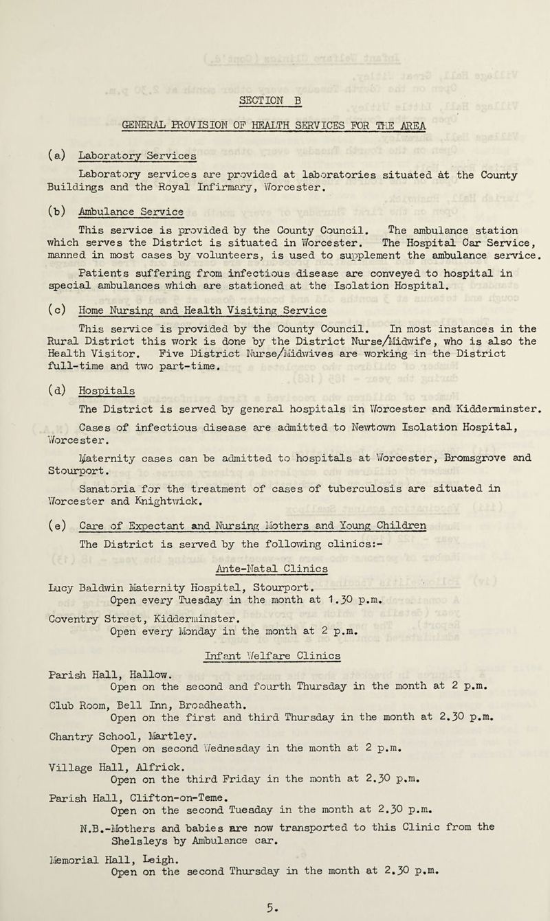 GENERAL PROVISION OF HEALTH SERVICES FOR TEE AREA (a) Laboratory Services Laboratory services are provided at laboratories situated at the County Buildings and the Royal Infirmary, Worcester. (b) Ambulance Service This service is provided by the County Council. The ambulance station v/hich serves the District is situated in Worcester. The Hospital Car Service, manned in most cases by volunteers, is used to supplement the ambulance service. Patients suffering from infectious disease are conveyed to hospital in special ambulances v/hich are stationed at the Isolation Hospital. (c) Home Nursing and Health Visiting Service This service is provided by the County Council. In most instances in the Rural District this v/ork is done by the District Nurse/Midwife, who is also the Health Visitor. Five District Nurse/Midwives are working in the District full-time and two part-time. (d) Hospitals The District is served by general hospitals in Worcester and Kidderminster. Cases of infectious disease are admitted to Newtown Isolation Hospital, Worcester. paternity cases can be admitted to hospitals at Worcester, Bromsgrove and Stourport. Sanatoria for the treatment of cases of tuberculosis are situated in Worcester and Knightv/ick. (e) Care of Expectant and Nursing Mothers and Young Children The District is served by the following clinics:- Ante-Natal Clinics Lucy Baldwin Maternity Hospital, Stourport. Open every Tuesday in the month at 1.30 p.m. Coventry Street, Kidderminster. Open every Monday in the month at 2 p.m. Infant Welfare Clinics Parish Hall, Hallow. Open on the second and fourth Thursday in the month at 2 p.m. Club Room, Bell Inn, Broadheath. Open on the first and third Thursday in the month at 2.30 p.m. Chantry School, Hartley. Open on second 'Wednesday in the month at 2 p.m. Village Hall, Alfrick. Open on the third Friday in the month at 2.30 p.m. Parish Hall, Clifton-on-Teme. Open on the second Tuesday in the month at 2.30 p.m. N.B.-Mothers and babies are now transported to this Clinic from the SheIsleys by Ambulance car. Memorial Hall, Leigh. Open on the second Thursday in the month at 2.30 p.m.