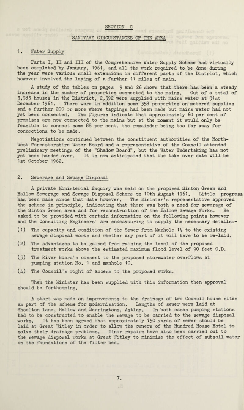 SANITARY CIRCU1 STANCES OF THE AREA 1. Water Supply Parts I, II and III of the Comprehensive Y/ater Supply Scheme had virtually been completed by January, I96I, and all the work required to be done during the year were various small extensions in different parts of the District, which hov/ever involved the laying of a further 11 miles of main. A study of the tables on pages 9 and 26 shows that there has been a steady increase in the number of properties connected to the mains. Out of a total of 3,983 houses in the District, 2,392 were supplied with mains water at 3^st December 19&1. There were in addition some 358 properties on metered supplies and a further 200 or more where tappings had been made but mains water had not yet been connected. The figures indicate that approximately 60 per cent of premises are now connected to the mains but at the moment it would only be feasible to connect some 88 per cent, the remainder being too far away for connections to be made. Negotiations continued betv/een the constituent authorities of the North- West Worcestershire Y/ater Board and a representative of the Council attended preliminary meetings of the Shadow Board, but the Y/ater Undertaking has not yet been handed over. It is now anticipated that the take over date will be 1st October 19&2. 2. Sewerage and Sewage Disposal A private Ministerial Enquiry was held on the proposed Sinton G-reen and Hallow Sewerage and Sewage Disposal Scheme on 10th August I96I. Little progress has been made since that date however. The Minister’s representative approved the scheme in principle, indicating that there was both a need for sewerage of the Sinton G-reen area and for reconstruction of the Hallow Sewage Y/orks. He asked to be provided with certain information on the following points hov/ever and the Consulting Engineers' are endeavouring to supply the necessary details (1) The capacity and condition of the Sewer from Manhole 14 to the existing sewage disposal works and whether any part of it will have to be re-laid. (2) The advantages to be gained from raising the level of the proposed treatment v/orks above the estimated maximum flood level of 90 feet O.D. (3) The River Board’s consent to the proposed stormwater overflows at pumping station No. 1 and manhole 10. (4) The Council's right of access to the proposed works. Y/hen the Minister has been supplied v/ith this information then approval should be forthcoming. A start was made on improvements to the drainage of tv/o Council house sites as part of the scheme for modernisation. Lengths of sewer were laid at Shoulton Lane, Hallow and Berringtons, A-stley. In both cases pumping stations had to be constructed to enable the sewage to be carried to the sewage disposal v/orks. It has been agreed that approximately 150 yards of sewer should be laid at G-reat Y/itley in order to allow the owners of the Hundred House Hotel to solve their drainage problems. Minor repairs have also been carried out to the sewage disposal v/orks at Great Y/itley to minimise the effect of subsoil water on the foundations of the filter bed.