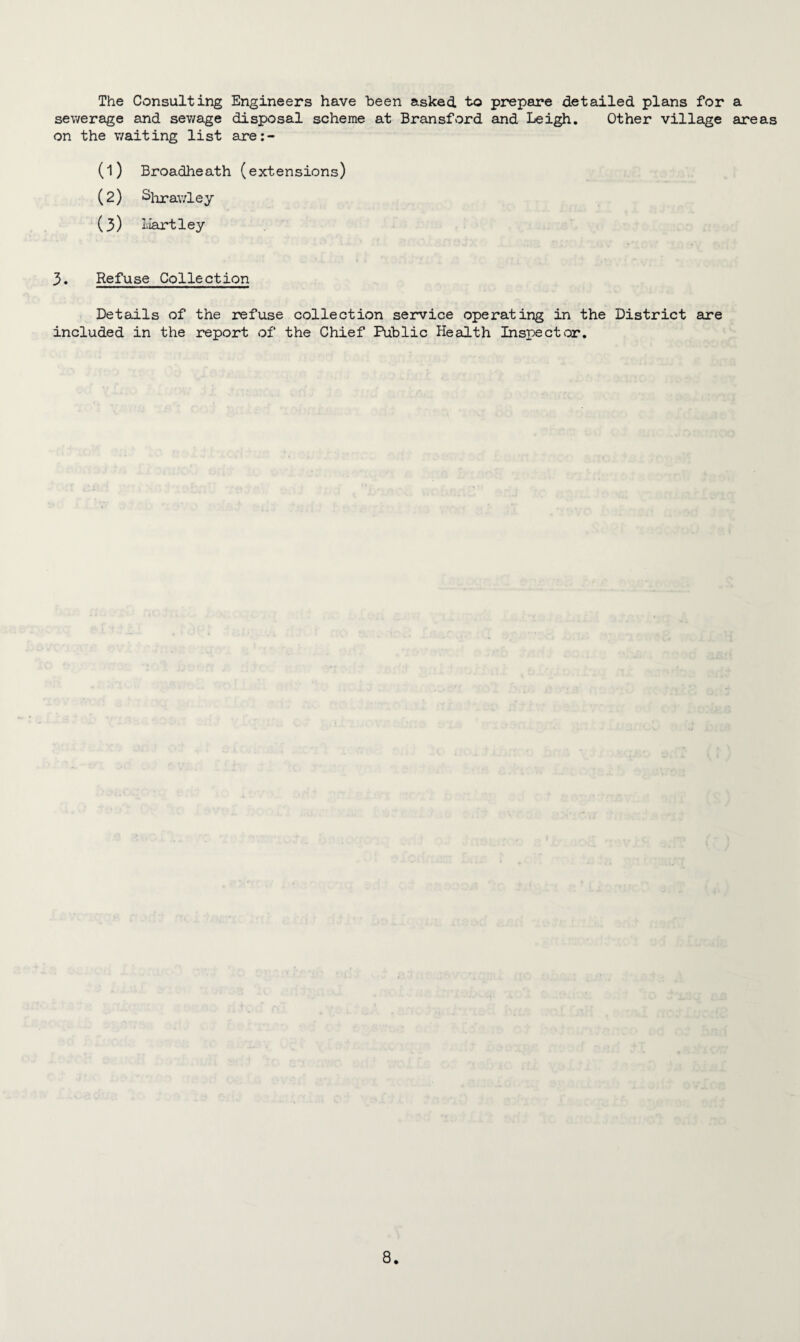 The Consulting Engineers have been asked to prepare detailed plans for a sewerage and sewage disposal scheme at Bransford and Leigh. Other village areas on the v/aiting list are:- (1) Broadheath (extensions) (2) Shrawley (3) Hartley 3. Refuse Collection Details of the refuse collection service operating in the District are included in the report of the Chief Public Health Inspector.