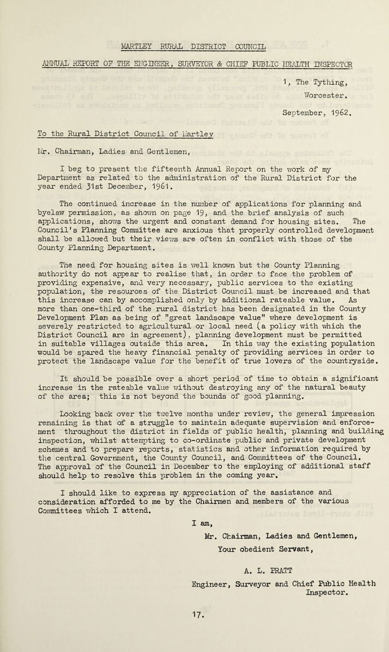 HARTLEY RURAL DISTRICT COUNCIL ANNUAL REPORT OF THE ENGINEER, SURVEYOR & CHIEF PUBLIC HEALTH INSPECTOR 1, The Tything, Worcester. September, 1962. To the Rural District Council of Hartley Mr. Chairman, Ladies and Gentlemen, I beg to present the fifteenth Annual Report on the work of my Department as related to the administration of the Rural District for the year ended 3lst December, 1961. The continued increase in the number of applications for planning and byelaw permission, as shown on page 19, and the brief analysis of such applications, shows the urgent and constant demand for housing sites. The Council's Planning Committee are anxious that properly controlled development shall be allowed but their views are often in conflict with those of the County Planning Department. The need for housing sites is well known but the County Planning authority do not appear to realise that, in order to face the problem of providing expensive, and very necessary, public services to the existing population, the resources of the District Council must be increased and that this increase can by accomplished only by additional rateable value. As more than one-third of the rural district has been designated in the County Development Plan as being of great landscape value where development is severely restricted to agricultural or local need (a policy with which the District Council are in agreement), planning development must be permitted in suitable villages outside this area. In this way the existing population would be spared the heavy financial penalty of providing services in order to protect the landscape value for the benefit of true lovers of the countryside. It should be possible over a short period of time to obtain a significant increase in the rateable value without destroying any of the natural beauty of the area; this is not beyond the bounds of good planning. Looking back over the twelve months under review, the general impression remaining is that of a struggle to maintain adequate supervision and enforce¬ ment throughout the district in fields of public health, planning and building inspection, whilst attempting to co-ordinate public and private development schemes and to prepare reports, statistics and other information required by the central Government, the County Council, and Committees of the Council. The approval of the Council in December to the employing of additional staff should help to resolve this problem in the coming year. I should like to express my appreciation of the assistance and consideration afforded to me by the Chairmen and members of the various Committees which I attend. I am, Mr. Chairman, Ladies and Gentlemen, Your obedient Servant, A. L. PRATT Engineer, Surveyor and Chief Public Health Inspector.