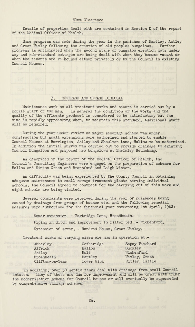 Slum Clearance Details of properties dealt with are contained in Section D of the report of the Medical Officer of Health. Some progress v/as made during the year in the parishes of Hartley, Astley and Great Hitley following the erection of old peoples bungalows. Further progress is anticipated when the second stage of bungalow erection gets under way and sub-standard cottages are being dealt with when they become vacant or when the tenants are re-housed either privately or by the Council in existing Council Houses. 3. SEUERAGE AND SEV/AGE DISPOSAL Maintenance work on all treatment works and sewers is carried out by a mobile staff of two men. In general the condition of the works and the quality of the effluents produced is considered to be satisfactory but the time is rapidly approaching when, to maintain this standard, additional staff will be required. During the year under review no major sewerage scheme was under construction but small extensions were authorised and started to enable Council Houses at Berrington, Astley and Shoulton Lane, Hallow to be modernised. In addition the initial survey was carried out to provide drainage to existing Council Bungalows and proposed new bungalows at Shelsley Beauchamp. As described in the report of the Medical Officer of Health, the Council’s Consulting Engineers were engaged on the preparation of schemes for Hallow and Sinton Green and Bransford and Leigh Sinton. As difficulty was being experienced by the County Council in obtaining adequate maintenance to small sewage treatment plants serving individual schools, the Council agreed to contract for the carrying out of this work and eight schools are being visited. Several complaints were received during the year of nuisances being caused by drainage from groups of houses etc. and the following remedial measures were authorised for the financial year commencing 1st April, 1962:- Sewer extension - Partridge Lane, Broadheath. Piping in ditch and improvement to filter bed - Hichenford. Extension of sewer, - Hundred House, Great Hitley. Treatment works of varying sizes are now in operation at:- Abberley Alfrick Astley Broadheath Clifton-on-Teme Cotheridge Hallow Holt Hartley Lower Hick Sapey Pitchard Suckley Wichenford Hitley, Great Hitley, Little In addition, over 50 septic tanks deal with drainage from small Council estates. Many of these are due for improvement and will be dealt v/ith under the modernisation scheme for Council houses or will eventually be superseded 4 by comprehensive village schemes. 2A