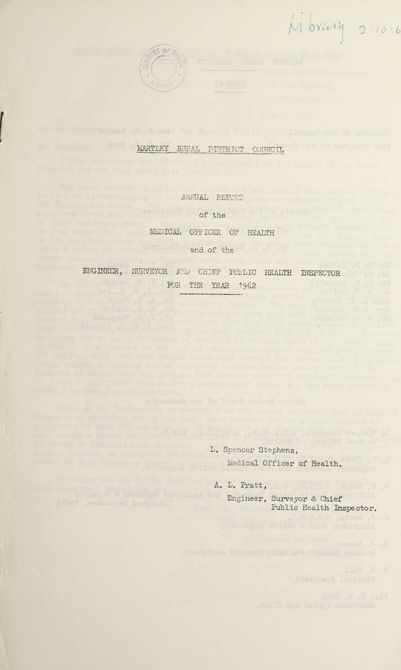 - f 1 M h j ■ t o ■ b f HARTLEY RURAL DISTRICT COUNCIL ANNUAL REPORT of the MEDICAL OFFICER OP HEALTH and of the ENGINEER, SURVEYOR AN L CHIEF POLLIC HEALTH INSPECTOR FOR THE YEAR I962 L. Spencer Stephens, Medical Officer of Health. A. L. Pratt, Engineer, Surveyor & Chief Public Health Inspector.