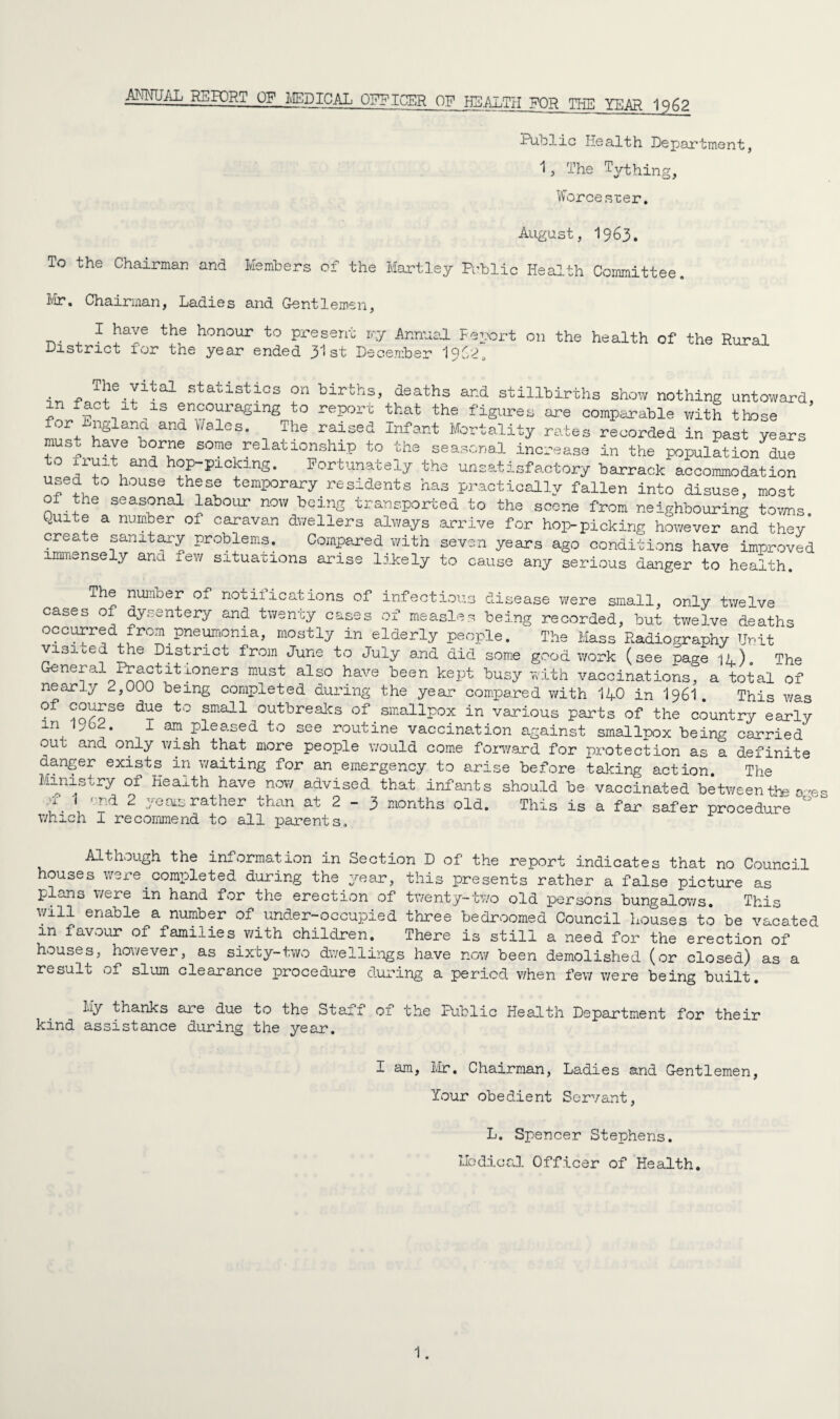 ANNUAL REPORT OF MEDICAL OFFICER OF HLAbTH FOR THE YEAR 1962 Public Health Department, 1, The Tything, Worcester. August, 1963. To the Chairman and Members of the Mart ley Public Health Committee. Mr. Chairman, Ladies and Gentlemen, 1 have the honour to present rr.y Annual Feport on the health of the Rural District for the year ended 31st December I9J2, . - TlieJltal statistics on births, deaths and stillbirths show nothing untoward, in fact it is encouraging to report that the figures are compile with those for Miglana and Vales. The raised Infant Mortality rates recorded in past years must have borne some relationship to the seasonal increase in the population due to yurt and hop-picking. Fortunately the unsatisfactory barrack accommodation useu to house these temporary residents has practically fallen into disuse, most of the seasonal labour now being transported to the scene from neighbouring towns. KUiLe a number of caravan dwellers always arrive for hop-picking however and they create sanitary problems. Compared with seven years ago conditions have improved immensely and few situations arise likely to cause any serious danger to health. The number of notifications of infectious disease were small, only twelve cases of dysentery and twenty cases of measles being recorded, but twelve deaths occurred from pneumonia, mostly in elderly people. The Mass Radiography Unit visited the District from June to July and did some good work (see page id). The General Practitloners must also have been kept busy with vaccinations, a total of nearly ^,000 being completed during the year compared with 140 in 196I This was °f dxS t0 sma11 breaks of smallpox in various parts of the country early ln, 1 3111 Pleased to see routine vaccination against smallpox being carried out and only wish that more people would come forward for protection as a definite danger exists in waiting for an emergency to arise before taking action The Ministry of Health have now advised that infants should be vaccinated between the ores y\ \ ,;rd 2 yeas rather than at 2 - 3 months old. This is a far safer procedure which I recommend to all parents. Although the information in Section D of the report indicates that no Council houses were completed during the year, this presents rather a false picture as plans vere in hand for the erection of twenty-two old persons bungalows. This will enable a number of under-occupied three bedroomed Council houses to be vacated in favour of families with children. There is still a need for the erection of houses, however, as sixty-two dwellings have now been demolished (or closed) as a result of slum clearance procedure during a period when few were being built. My thanks are due to the Staff of the Public Health Department for their kind assistance during the year. I am, Mr. Chairman, Ladies and Gentlemen, Your obedient Servant, L. Spencer Stephens. Medical Officer of Health.