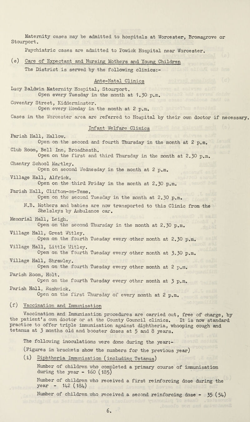 Maternity cases may be admitted to hospitals at Yforcester, Bromsgrove or Stourport. Psychiatric cases are admitted to Powick Hospital near Worcester. (e) Care of Expectant and Nursing Mothers and Young Children The District is served by the following clinics Ante-Natal Clinics Lucy Baldwin Maternity Hospital, Stourport. Open every Tuesday in the month at 1.30 p.m. Coventry Street, Kidderminster, Open every Monday in the month at 2 p.m. Cases in the ’Worcester area are referred to Hospital by their own doctor if necessary. Infant Welfare Clinics Parish Hall, Hallow. Open on the second and fourth Thursday in the month at 2 p.m. Club Room, Bell Inn, Broadheath. Open on the first and third Thursday in the month at 2.30 p.m. Chantry School Hartley. Open on second Wednesday in the month at 2 p.m. Village Hall, Alfrick. Open on the third Friday in the month at 2.30 p.m. Parish Hall, Clifton-on-Teme. Open on the second Tuesday in the month at 2.30 p.m. N.B. Mothers and babies sure now transported to this Clinic from the Shelsleys by Ambulance car. Memorial Hall, Leigh. Open on the second Thursday in the month at 2.30 p.m. Village Hall, Great Witley. Open on the fourth Tuesday every other month at 2.30 p.m. Village Hall, Little \7itley. Open on the fourth Tuesday every other month at 3-30 p.m. Village Hall, Shrawley. Open on the fourth Tuesday every other month at 2 p.m. Parish Room, Holt. Open on the fourth Tuesday every other month at 3 p.m. Parish Hall, Rushwick. Open on the first Thursday of every month at 2 p.m. (f) Vaccination and Immunisation Vaccination and Immunisation procedures are carried out, free of charge, by the patient's own doctor or at the County Council clinics. It is now standard practice to offer triple immunisation against diphtheria, whooping cough and tetanus at 3 months old and booster doses at 5 and 8 years. The following inoculations were done during the year:- (Figures in brackets show the numbers for the previous year) (i) Diphtheria Immunisation (including Tetanus) Number of children who completed a primary course of immunisation during the year - 160 (I85) Number of children v/ho received a first reinforcing dose during the year - 142 (184) Number of children v/ho received a second reinforcing dose - 35 (54)