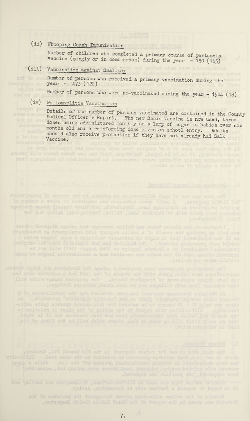 (ii) ^/hooping Cough Immunisation Number of children who completed a primary course of pertussis vaccine (singly or in comb.irciion) during the year - I50 (I65) Cii-0 Vaccination against Smallpox Numoer of persons who received a primary vaccination during the year - 473 (122) s Number of persons who were re-vaccinated during the year - I324 (18) (iv) Poliomyelitis Vaccination Details of the number of persons vaccinated are contained in the County ledical Ofiicer s Report. The new Sabin Vaccine is now used, three doses being administered monthly on a lump of sugar* to babies over six months old and a reinforcing dose given on school entry. Adults should also receive protection if they have not already had Salk Vaccine.
