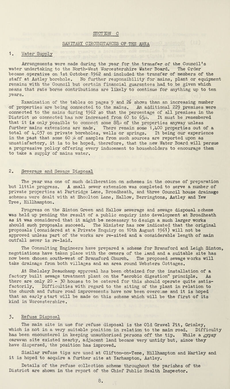 SANITARY CIRCUMSTANCES OF THE AREA 1. Water Supply Arrangements were made during the year for the transfer of the Council's water undertaking to the North-West Worcestershire Water Board. The Order became operative on 1st October 1962 and included the transfer of members of the staff at Astley borehole. No further responsibility for mains, plant or equipment remains with the Council but certain financial guarantees had to be given which means that rate borne contributions are likely to continue for anything up to ten years. Examination of the tables on pages 9 and 26 shows than an increasing number of properties are being connected to the mains. An additional 229 premises were connected to the mains during 1962 so that the percentage of all premises in the District so connected has now increased from 60 to 65/0, It must be remembered that it is only possible to connect some 88>o of the properties anyway unless further mains extensions are made. There remain some 1,400 properties out of a total of 4,037 on private boreholes, wells or springs. It being our experience in the past that some 60 /o of samples from such sources are reported upon as unsatisfactory, it is to be hoped, therefore, that the new Water Board will persue a progressive policy offering every inducement to householders to encourage them to take a supply of mains water. 2. Sewerage and Sewage Disposal The year was one of much deliberation on schemes in the course of preparation but little progress. A small sewer extension was completed to serve a number of private properties at Partridge Lane, Broadheath, and three Council house drainage schemes were dealt with at Shoulton Lane, Hallow, Berringtons, Astley and Yew Tree, Hillhampton. Progress on the Sinton Green and Hallow sewerage and sewage disposal scheme was held up pending the result of a public enquiry into development at Broadheath as it was considered that it might be necessary to design a much larger works should such proposals succeed. The Minister has now indicated that the original proposals (considered at a Private Enquiry on 10th August 1961) will not be approved unless part of the v/orks are re-sited and a considerable length of main outfall sewer is re-laid. The Consulting Engineers have prepared a scheme for Bransford and Leigh Sinton, negotiations have taken place with the owners of the iand and a suitable site has now been chosen south-v/est of Bransford Church. The proposed sewage works will take drainage from both villages and an area round Websters Cottages. At Shelsley Beauchamp approval has been obtained for the installation of a factory built sewage treatment plant on the aerobic digestion principle. As there are only 20 - 30 houses to be catered for this should operate quite satis¬ factorily. Difficulties with regard to the siting of the plant in relation to the church and future road improvements have now been overcome and it is hoped that an early start will be made on this scheme which will be the first of its kind in Worcestershire. 3. Refuse Disposal The main site in use for refuse disposal is the Old Gravel Pit, Grimley, which is not in a very suitable position in relation to the main road. Difficulty has been encountered in keeping unauthorised persons off the tip. While a gypsy caravan site existed nearby, adjacent land became very untidy but, since they have dispersed, the position has improved. Similar refuse tips are used at Clifton-on-Teme, Hillhampton and Hartley and it is hoped to acquire a further site at Yarhampton, Astley. Details of the refuse collection scheme throughout the parishes of the District are shown in the report of the Chief Public Health Inspector.