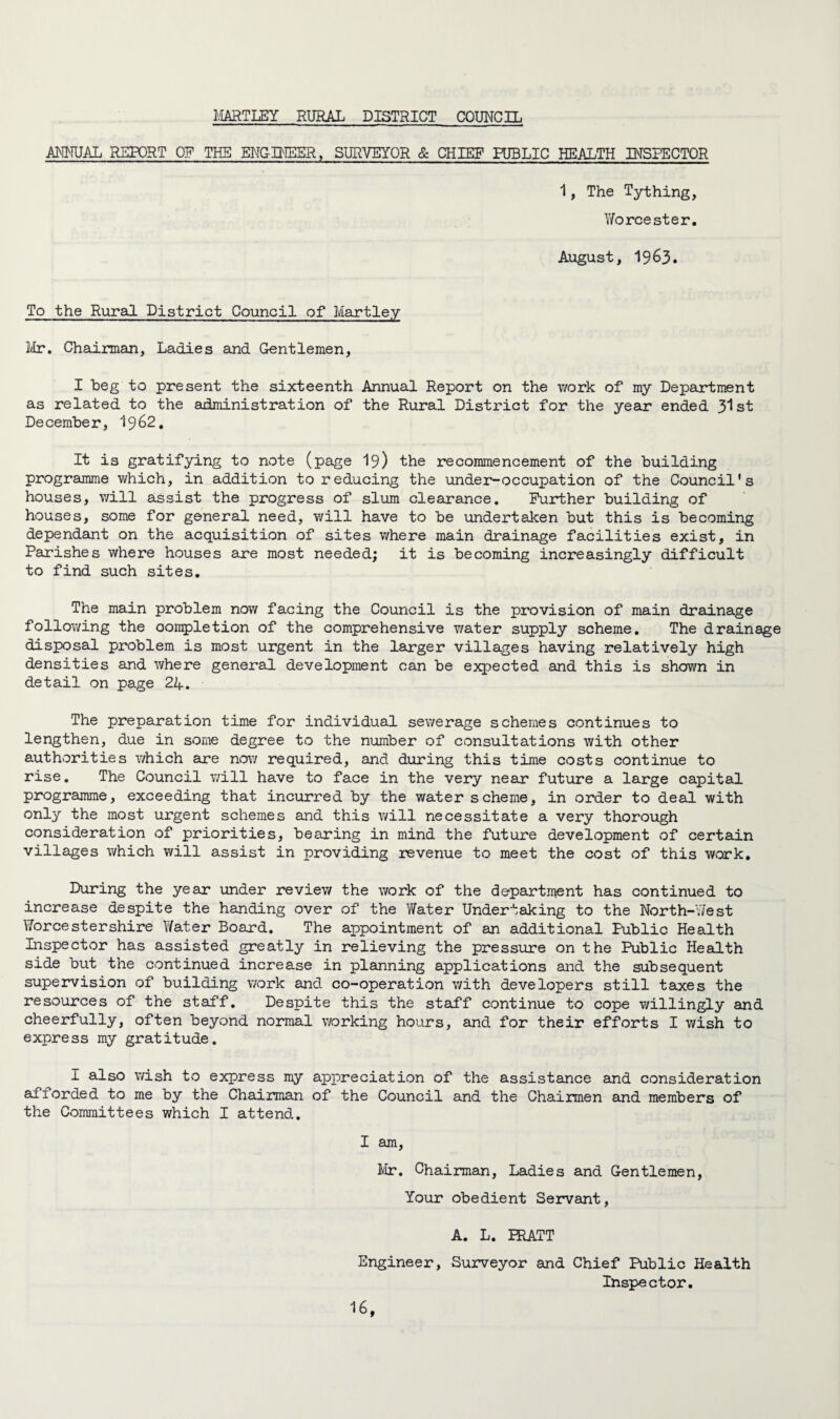 HARTLEY RURAL DISTRICT COUNCIL ANNUAL REPORT OF THE ENGINEER, SURVEYOR & CHIEF PUBLIC HEALTH INSPECTOR 1, The Tything, Worcester. August, 1963. To the Rural District Council of Hartley Mr. Chairman, Ladies and Gentlemen, I beg to present the sixteenth Annual Report on the work of my Department as related to the administration of the Rural District for the year ended 31st December, I962. It is gratifying to note (page 19) the recommencement of the building programme which, in addition to reducing the under-occupation of the Council's houses, will assist the progress of slum clearance. Further building of houses, some for general need, will have to be undertaken but this is becoming dependant on the acquisition of sites where main drainage facilities exist, in Parishes where houses are most needed; it is becoming increasingly difficult to find such sites. The main problem now facing the Council is the provision of main drainage following the oompletion of the comprehensive water supply scheme. The drainage disposal problem is most urgent in the larger villages having relatively high densities and where general development can be expected and this is shown in detail on page 24. The preparation time for individual sewerage schemes continues to lengthen, due in some degree to the number of consultations with other authorities which are now required, and during this time costs continue to rise. The Council will have to face in the very near future a large capital programme, exceeding that incurred by the water scheme, in order to deal with only the most urgent schemes and this will necessitate a very thorough consideration of priorities, bearing in mind the future development of certain villages which will assist in providing revenue to meet the cost of this work. During the year under review the work of the department has continued to increase despite the handing over of the Water Undertaking to the North-West Worcestershire Water Board. The appointment of an additional Public Health Inspector has assisted greatly in relieving the pressure on the Public Health side but the continued increase in planning applications and the subsequent supervision of building work and co-operation with developers still taxes the resources of the staff. Despite this the staff continue to cope willingly and cheerfully, often beyond normal working hours, and for their efforts I wish to express my gratitude. I also wish to express my appreciation of the assistance and consideration afforded to me by the Chairman of the Council and the Chaimen and members of the Committees which I attend. I am, Mr. Chairman, Ladies and Gentlemen, Your obedient Servant, A. L. HIATT Engineer, Surveyor and Chief Public Health Inspector.
