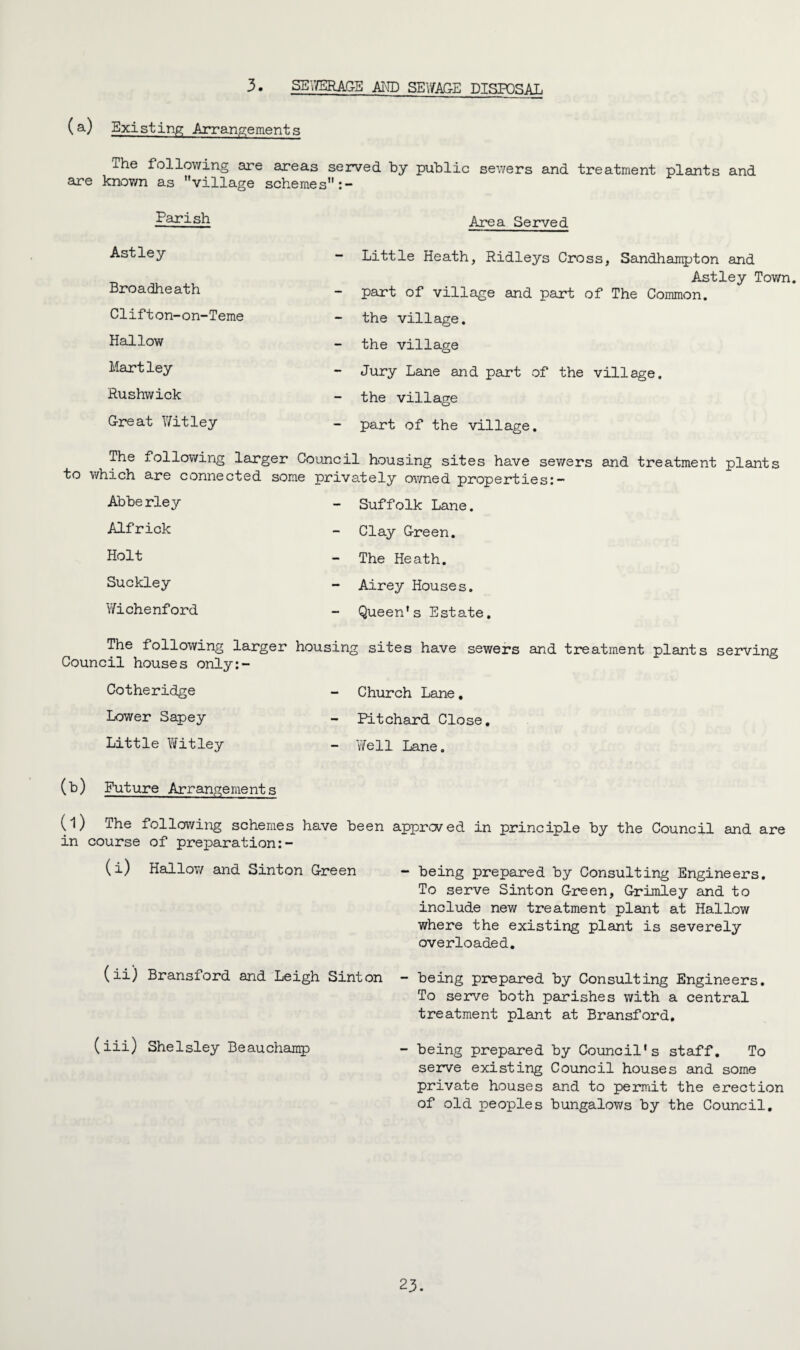 3. SEWERAGE AID SEWAGE DISPOSAL (a) Existing Arrangements The following are areas served by public sewers and treatment plants and are known as village schemes Parish Astley Broadheath Clifton-on-Teme Hallow Martley Rushwick Great Witley Area Served Little Heath, Ridleys Cross, Sandhampton and Astley Town. part of village and part of The Common. the village, the village Jury Lane and part of the village. - the village - part of the village. The following larger Council housing sites have sewers and treatment plants to which are connected some privately owned properties:- Abberley - Suffolk Lane. - Clay Green. The Heath. - Airey Houses. Queen’s Estate. Alfrick Holt Suckley Wichenford The following larger housing sites have sewers and treatment plants serving Council houses only:- Cotheridge Lower Sapey Little Witley - Church Lane. Pitchard Close. - Well Lane. (b) Future Arrangements approved in principle by the Council and are - being prepared by Consulting Engineers. To serve Sinton Green, Grimley and to include new treatment plant at Hallow where the existing plant is severely overloaded. (ii) Bransford and Leigh Sinton - being prepared by Consulting Engineers. To serve both parishes with a central treatment plant at Bransford, (iii) Shelsley Beauchamp - being prepared by Council’s staff. To serve existing Council houses and some private houses and to permit the erection of old peoples bungalows by the Council. (l) The following schemes have been in course of preparation (i) Hallow and Sinton Green