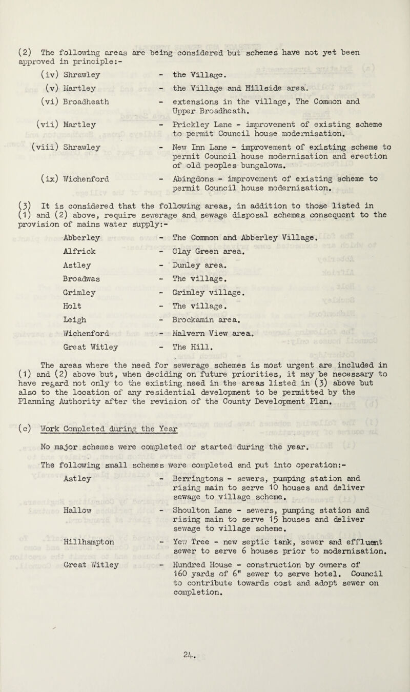 (2) The following areas are being considered but schemes have not yet been approved in principle (iv) Shrawley - the Village. (v) Hartley - the Village and Hillside area. (vi) Broadheath — extensions in the village. The Common and Upper Broadheath. (vix) Hartley — Prickley Lane - improvement of existing scheme to permit Council house modernisation. (viii) Shrawley New Inn Lane - improvement of existing scheme to permit Council house modernisation and erection of old peoples bungalows. (ix) Wichenford - Abingdons - improvement of existing scheme to permit Council house modernisation. (3) It is considered that the following areas, in addition to those listed in (l) and (2) above, require sewerage and sewage disposal schemes consequent to the provision of mains water supply:- Abberley - The Common and Abberley Village. Alfrick - Clay Green area. Astley - Dunley area. Broadwas — The village. Grimley - Grimley village. Holt - The village. Leigh - Brockamin area. Wichenford -- Malvern View area. Great Witley - The Hill. The areas where the need for sewerage schemes is most urgent are included in (l) and (2) above but, when deciding on future priorities, it may be necessary to have regard not only to the existing need in the areas listed in (3) above but also to the location of any residential development to be permitted by the Planning Authority after the revision of the County Development Plan. (c) Y/ork Completed during the Year No major schemes were completed or started during the year. The following small schemes were completed and put into operation: Astley Hallow Hillhampton - Berringtons - sewers, pumping station and rising main to serve 10 houses and deliver sewage to village scheme. Shoulton Lane - sewers, pumping station and rising main to serve 15 houses and deliver sewage to village scheme. - Yew Tree - new septic tank, sewer and effluent sewer to serve 6 houses prior to modernisation. Great Witley - Hundred House - construction by owners of 160 yards of 6 sewer to serve hotel. Council to contribute towards cost and adopt sewer on completion.