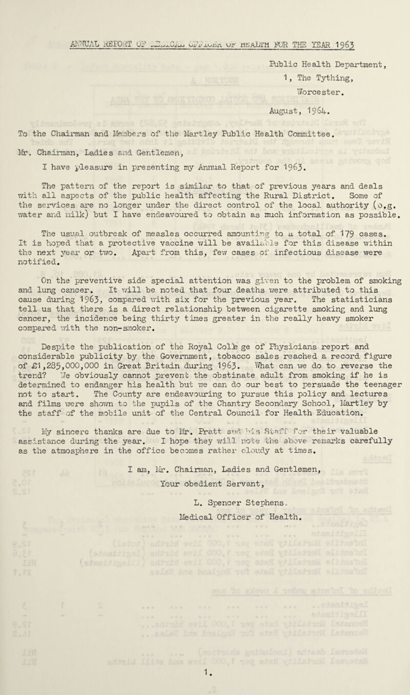 AKNUAL REPORT 0? r>; Ox' x' jAxiiin. ur ntL’Al/ra FOR THE YEAR 1963 Public Health Department, 1, The Tything, Worcester. August, 1964. To the Chairman and Members of the Martley Public Health Committee. Mr. Chairman, Ladies and Gentlemen, I have pleasure in presenting my Annual Report for 1963. The pattern of the report is similar to that of previous years and deals with all aspects of the public health affecting the Rural District. Some of the services are no longer under the direct control of the local authority (o.g. water and milk) but I have endeavoured to obtain as much information as possible. The usual outbreak of measles occurred amounting to a total of 179 cases. It is hoped that a protective vaccine will be available for this disease within the next year or two. Apart from this, few cases of infectious disease were notified. On the preventive side special attention was given to the problem of smoking and lung cancer. It will be noted that four deaths were attributed to this cause during 19&3, compared with six for the previous year. The statisticians tell us that there is a direct relationship between cigarette smoking and lung cancer, the incidence being thirty times greater in the really heavy smoker compared v/ith the non-smoker. Despite the publication of the Royal Colls ge of Physicians report and considerable publicity by the Government, tobacco sales reached a record figure of £1,285,000,000 in Great Britain during 19^3- What can we do to reverse the trend? T.7e obviously cannot prevent the obstinate adult from smoking if he is determined to endanger his health but we can do our best to persuade the teenager not to start. The County are endeavouring to pursue this policy and lectures and films were shown to the pupils of the Chantry Secondary School, Hartley by the staff of the mobile unit of the Central Council for Health Education. My sincere thanks are due to Mr. Pratt and his Staff for their valuable assistance during the year. I hope they will note the above remarks carefully as the atmosphere in the office becomes rather cloudy at times. I am, Mr. Chairman, Ladies and Gentlemen, Your obedient Servant, L. Spencer Stephens, Medical Officer of Health.