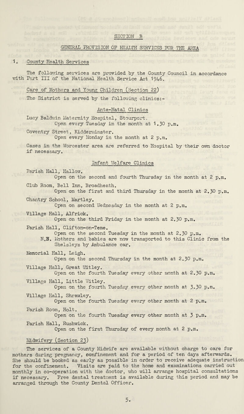 GENERAL PROVISION OF HEALTH SERVICES FOR THE AREA 1. County Health Services The following services are provided by the County Council in accordance with Port III of the National Health Service Act 1946. Care of Mothers and Young Children (Section 22) The District is served by the following clinics:- Ante-Natal Clinics Lucy Baldwin Maternity Hospital, Stourport. Open every Tuesday in the month at 1.30 p.m. Coventry Street, Kidderminster. Open every Monday in the month at 2 p.m. Cases in the Worcester area are referred to Hospital by their own doctor if necessary. Infant Welfare Clinics Parish Hall, Hallow. Open on the second and fourth Thursday in the month at 2 p.m. Club Room, Bell Inn, Broadheath. Open on the first and third Thursday in the month at 2.30 p.m. Chantry School, Hartley. Open on second Wednesday in the month at 2 p.m. Village Hall, Alfrick. Open on the third Friday in the month at 2.30 p.m. Parish Hall, Clifton-on-Teme. Open on the second Tuesday in the month at 2.30 p.m. N.B. Mothers and babies are now transported to this Clinic from the Shelsleys by Ambulance car. Memo rial Hall, Leigh. Open on the second Thursday in the month at 2.30 p.m. Village Hall, Great Witley. Open on the fourth Tuesday every other month at 2.30 p.m. Village Hall, Little Yfitley. Open on the fourth Tuesday every other month at 3.30 p.m. Village Hall, Shrawley. Open on the fourth Tuesday every other month at 2 p.m. Parish Room, Holt, Open on the fourth Tuesday every other month at 3 p.m. Parish Hall, Rushwick. Open on the first Thursday of every month at 2 p.m. Midwifery (Section 23) The services of a County Midwife are available without charge to care for mothers during pregnancy, confinement and for a period of ten days afterwards. She should be booked as early as possible in order to receive adequate instruction for the confinement. Visits are paid to the home and examinations carried out monthly in co-operation with the doctor, who will arrange hospital consultations if necessary. Free dental treatment is available during this period and may be arranged through the County Dental Officer.