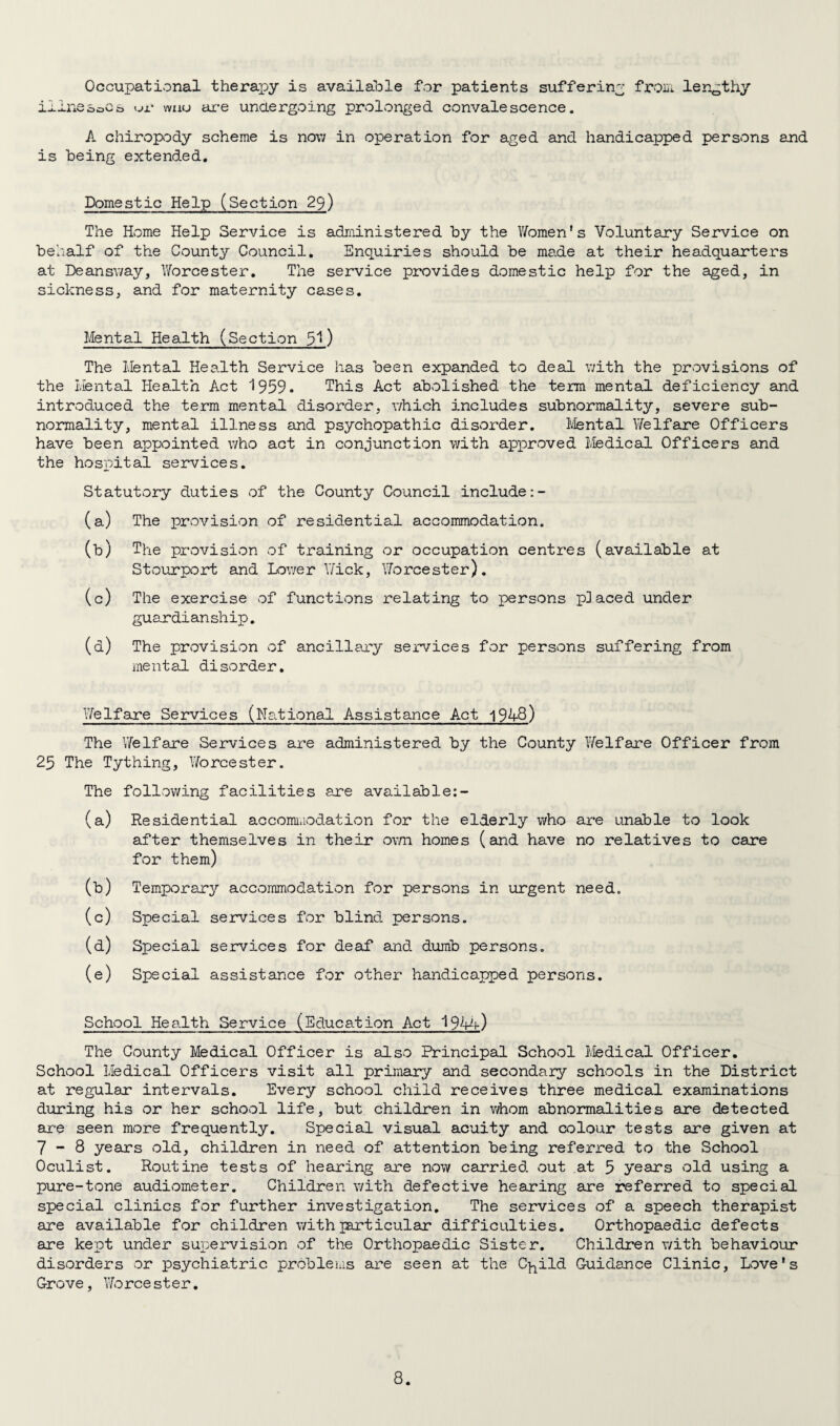 Occupational therapy is available for patients suffering from lengthy ilinesocs <_>r wuu are undergoing prolonged convalescence. A chiropody scheme is now in operation for aged and handicapped persons and is being extended. Domestic Help (Section 29) The Home Help Service is administered by the Women's Voluntary Service on behalf of the County Council. Enquiries should be made at their headquarters at Deansway, Worcester. The service provides domestic help for the aged, in sickness, and for maternity cases. Mental Health (Section 51) The Mental Health Service has been expanded to deal with the provisions of the Mental Health Act 1959. This Act abolished the term mental deficiency and introduced the term mental disorder, which includes subnormality, severe sub¬ normality, mental illness and psychopathic disorder. Mental Welfare Officers have been appointed who act in conjunction with approved Medical Officers and the hospital services. Statutory duties of the County Council include (a) The provision of residential accommodation. (b) The provision of training or occupation centres (available at Stourport and Lower Wick, Worcester). (c) The exercise of functions relating to persons placed under guardianship. (d) The provision of ancillary services for persons suffering from mental disorder. Welfare Services (National Assistance Act 1948) The Welfare Services are administered by the County Welfare Officer from 25 The Tything, Worcester. The following facilities ere available:- (a) Residential accommodation for the elderly who are unable to look after themselves in their ovni homes (and have no relatives to care for them) (b) Temporary accommodation for persons in urgent need. (c) Special services for blind persons. (d) Special services for deaf and dumb persons. (e) Special assistance for other handicapped persons. School Health Service (Education Act 1944) The County Medical Officer is also Principal School Medical Officer. School Medical Officers visit all primary and secondary schools in the District at regular intervals. Every school child receives three medical examinations during his or her school life, but children in whom abnormalities are detected are seen more frequently. Special visual acuity and colour tests are given at 7-8 years old, children in need of attention being referred to the School Oculist. Routine tests of hearing are now carried out at 5 years old using a pure-tone audiometer. Children with defective hearing are referred to special special clinics for further investigation. The services of a speech therapist are available for children with particular difficulties. Orthopaedic defects are kept under supervision of the Orthopaedic Sister. Children with behaviour disorders or psychiatric problems are seen at the C^ild Guidance Clinic, Love's Grove, Worcester.