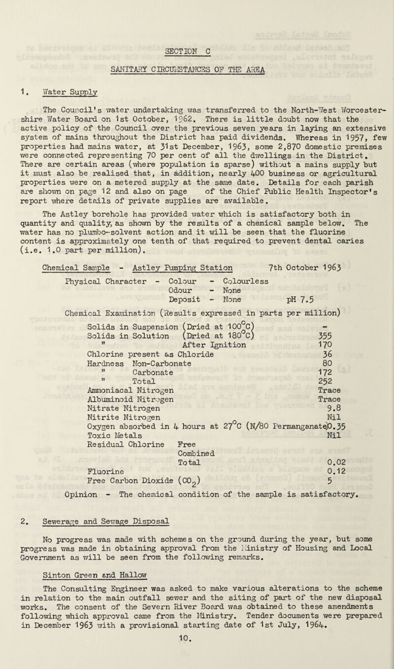 SANITARY CIRCUIvSTANCES OP THE AREA 1. Water Supply The Council's water undertaking was transferred to the North-West Y/orcester- shire Y/ater Board on 1st October, 19&2. There is little doubt now that the active policy of the Council over the previous seven years in laying an extensive system of mains throughout the District has paid dividends. Whereas in 1957, few properties had mains water, at 31st December, 19^3, some 2,870 domestic premises were connected representing 70 per cent of all the dwellings in the District. There are certain areas (where population is sparse) without a mains supply but it must also be realised that, in addition, nearly 400 business or agricultural properties were on a metered supply at the same date. Details for each parish are shown on page 12 and also on page of the Chief Public Health Inspector1 s report where details of private supplies are available. The Astley borehole has provided water which is satisfactory both in quantity and quality, as shown by the results of a chemical sample below. The v/ater has no plumbo-solvent action and it will be seen that the fluorine content is approximately one tenth of that required to prevent dental caries (i.e. 1.0 part per million). Chemical Sample - Astley Pumping Station 7th October 19&3 Physical Character - Colour - Colourless Odour - None Deposit - None pH 7.5 Chemical Examination (Results expressed in parts per million) Solids in Suspension (Dried at 100°C) - Solids in Solution (Dried at 180°C) 355  After Ignition 170 Chlorine present as Chloride Hardness Non-Carbonate 80  Carbonate 172  Total 232 Ammoniacal Nitrogen Trace Albuminoid Nitrogen Trace Nitrate Nitrogen 9.8 Nitrite Nitrogen Nil Oxygen absorbed in 4 hours at 27 C (N/80 Permanganate)0.35 Toxic Metals Nil Re sidual Chlorine Free Combined Total 0.02 Fluorine 0.12 Free Carbon Dioxide (CC^) 5 Opinion - The chemical condition of the sample is satisfactory. 2. Sewerage and Sewage Disposal No progress was made with schemes on the ground during the year, but some progress was made in obtaining approval from the Ministry of Housing and Local Government as will be seen from the following remarks. Sinton Green end Hallow The Consulting Engineer was asked to make various alterations to the scheme in relation to the main outfall sewer and the siting of part of the new disposal works. The consent of the Severn River Board was obtained to these amendments following which approval came from the Ministry. Tender documents were prepared in December 19^3 with a provisional starting date of 1st July, 19&4.