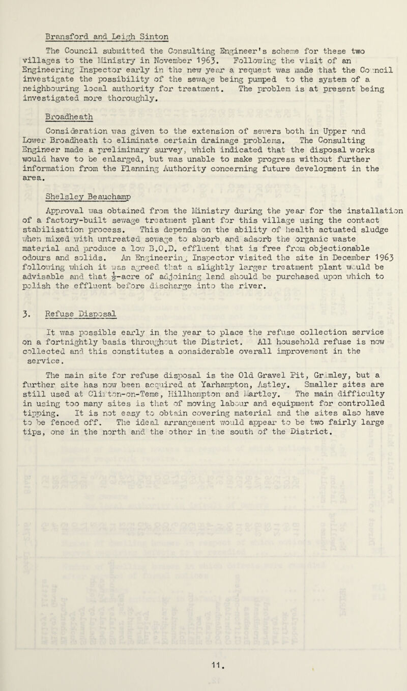 Bransford and Leigh Sinton The Council submitted the Consulting Engineer’s scheme for these two villages to the Ministry in November 19^3. Following the visit of an Engineering Inspector early in the new year a request was made that the Co incil investigate the possibility of the sewage being pumped to the system of a neighbouring local authority for treatment. The problem is at present being investigated more thoroughly. Broadheath Consideration wa3 given to the extension of sewers both in Upper and Lower Broadheath to eliminate certain drainage problems. The Consulting Engineer made a preliminary survey, which indicated that the disposal works would have to be enlarged, but was unable to make progress without further information from the Planning Authority concerning future development in the area. Shelsley Beauchamp Approval was obtained from the Ministry during the year for the installation of a factory-built sewage treatment plant for this village using the contact stabilisation process. This depends on the ability of health actuated sludge when mixed with untreated sewage to absorb and adsorb the organic waste material and produce a low 3.O.D. effluent that is free from objectionable odours and solids. An Engineering Inspector visited the site in December 19&3 following which it was agreed that a slightly larger treatment plant would be advisable and that -g—acre of adjoining land should be purchased upon which to polish the effluent before discharge into the river. 3. Refuse Disposal It was possible early in the year to place the refuse collection service on a fortnightly basis throughout the District. All household refuse is now collected and this constitutes a considerable overall improvement in the service. The main site for refuse disposal is the Old Gravel Pit, Gr.tmley, but a further site has now been acquired at Yarhampton, Astley. Smaller sites are still used at Cliiton-on-Teme, Hillhampton and hartley. The main difficulty in using too many sites is that of moving labour and equipment for controlled tipping. It is not easy to obtain covering material and the sites also have to be fenced off. The ideal arrangement would appear to be two fairly large tips, one in the north and the other in the south of the District.