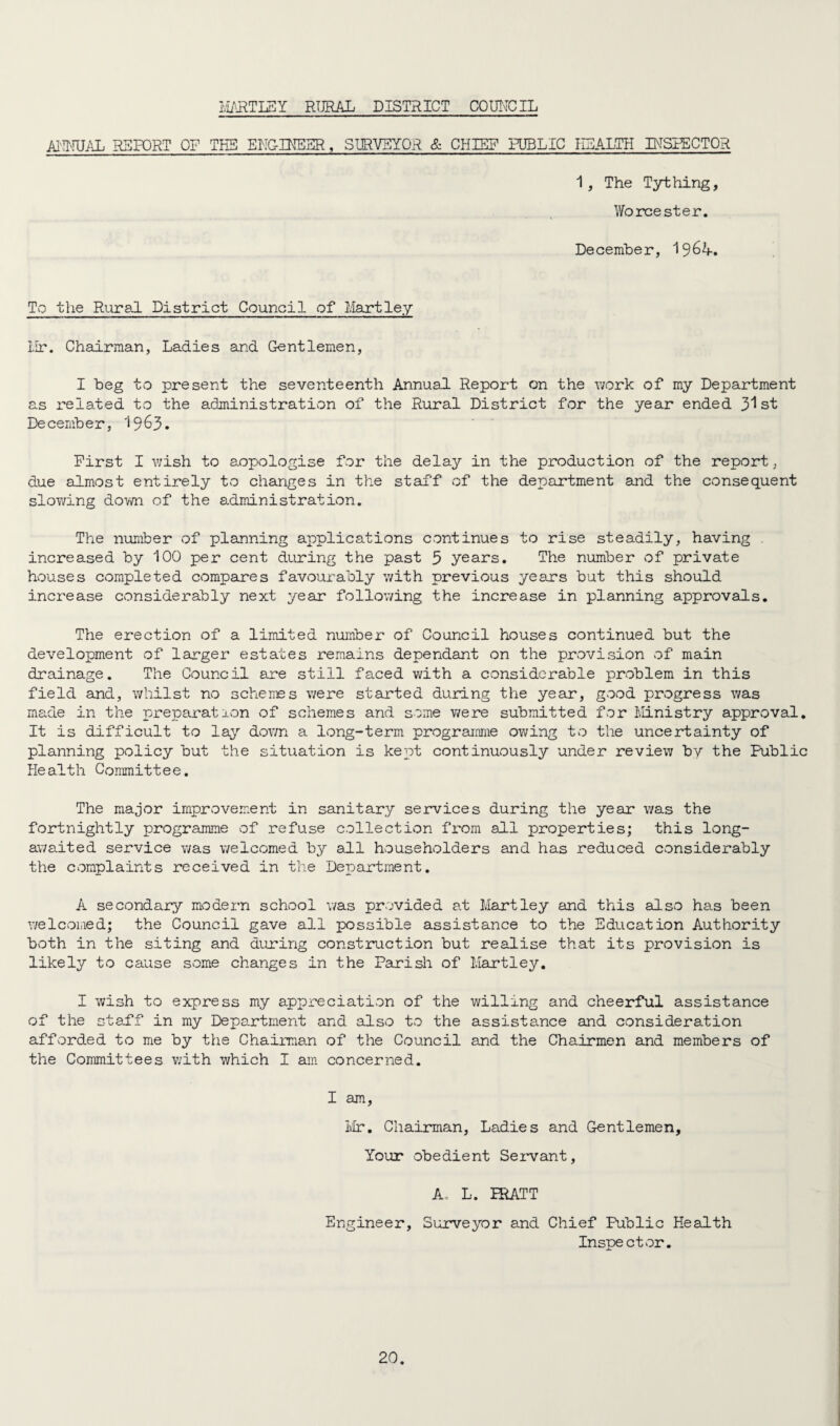 HARTLEY RURAL DISTRICT COUNCIL ANNUAL REPORT OF THE ENGINEER, SURVEYOR & CPUS? PUBLIC HEALTH INSPECTOR 1, The Tything, Worcester. December, I964. To the Rural District Council of Martley Hr. Chairman, Ladies and Gentlemen, I beg to present the seventeenth Annual Report on the work of my Department as related to the administration of the Rural District for the year ended 31st December, 1963. First I wish to aopologise for the delay in the production of the report, due almost entirely to changes in the staff of the department and the consequent slowing down of the administration. The number of planning applications continues to rise steadily, having . increased by 100 per cent during the past 5 years. The number of private houses completed compares favourably with previous years but this should increase considerably next year following the increase in planning approvals. The erection of a limited number of Council houses continued but the development of larger estates remains dependant on the provision of main drainage. The Council are still faced with a considerable problem in this field and, whilst no schemes were started during the year, good progress was made in the preparation of schemes and some were submitted for Ministry approval. It is difficult to lay down a long-term programme owing to the uncertainty of planning policy but the situation is kept continuously under review by the Public Health Committee. The major improvement in sanitary services during the year was the fortnightly programme of refuse collection from all properties; this long- awaited service was welcomed by all householders and has reduced considerably the complaints received in the Department. A secondary modern school was provided at Hartley and this also has been welcomed; the Council gave all possible assistance to the Education Authority both in the siting and during construction but realise that its provision is likely to cause some changes in the Parish of Hartley. I wish to express my appreciation of the willing and cheerful assistance of the staff in my Department and also to the assistance and consideration afforded to me by the Chairman of the Council and the Chairmen and members of the Committees with which I am concerned. I am, Mr. Chairman, Ladies and Gentlemen, Your obedient Servant, A, L. IRATT Engineer, Surveyor and Chief Public Health Inspector.
