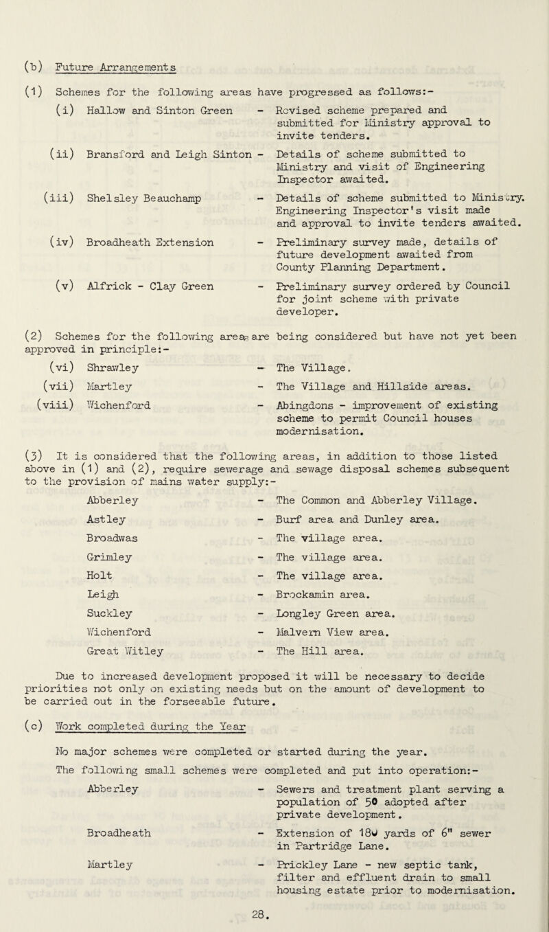 (b) Future Arrangements (1) Schemes for the following areas have progressed as follows (i) Hallow and Sinton Green - (ii) Bransford and Leigh Sinton - (iii) Shelsley Beauchamp - (iv) Broadheath Extension - (v) Alfrick - Clay Green (2) Schemes for the following area^ are approved in principle (vi) Shrawle y —• (vii) Hartley (viii) Wichenford - Revised scheme prepared and submitted for Ministry approval to invite tenders. Details of scheme submitted to Ministry and visit of Engineering Inspector awaited. Details of scheme submitted to Ministry. Engineering Inspector's visit made and approval to invite tenders awaited. Preliminary survey made, details of future development awaited from County Planning Department. Preliminary survey ordered by Council for joint scheme with private developer. being considered but have not yet been The Village. The Village and Hillside areas. Abingdons - improvement of existing scheme to permit Council houses modernisation. (3) it is considered that the following areas, in addition to those listed above in (l) and (2), require sewerage and sewage disposal schemes subsequent to the provision of mains water supply:- Abberley - The Common and Abberley Village. Astley - Burf area and Dunley area. Broadwas The village area. Grimley - The village area. Holt The village area. Leigh - Brockamin area. Suckley - Longley Green area. Wichenford - Malvern View area. Great Witley The Hill area. Due to increased development proposed it will be necessary to decide priorities not only on existing needs but on the amount of development to be carried out in the forseeable future. (c) Work completed during the Year No major schemes were completed or started during the year. The following small schemes were completed and put into operation:- Abberley Broadheath Hartley Sewers and treatment plant serving a population of 5® adopted after private development. Extension of 180 yards of 6 sewer in Partridge Lane. Prickley Lane - new septic tank, filter and effluent drain to small housing estate prior to modernisation.