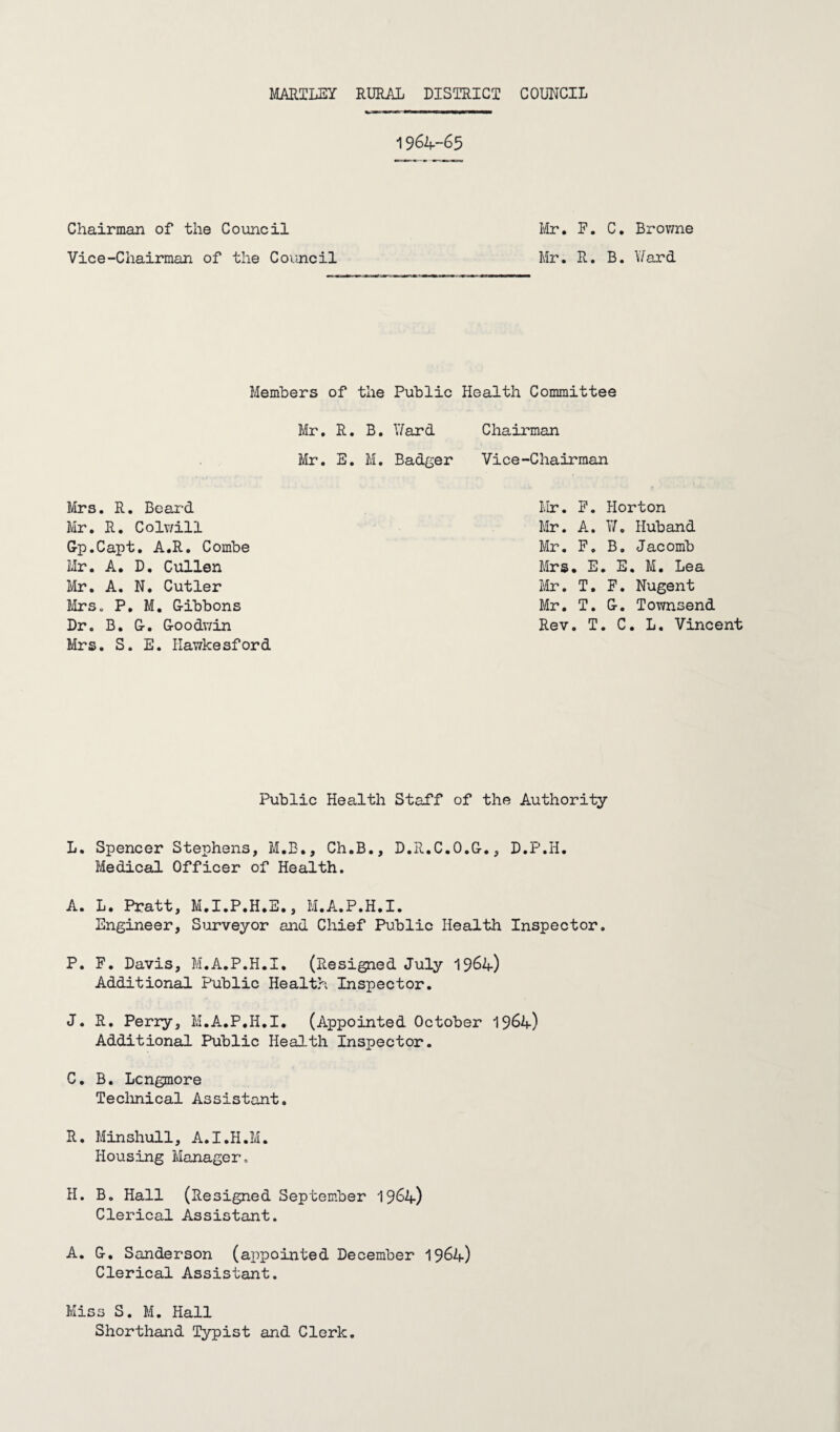 19 64-65 Chairman of the Council Vice-Chairman of the Council Mr. F. C. Browne Mr. R. B. Ward Members of the Mr. R. B. Mr. E. M. Mrs. R. Beard Mr. R. Colwill Gp.Capt. A.R. Combe Mr. A. D. Cullen Mr. A. N. Cutler Mrs. P. M. G-ibbons Dr. B. G-. G-oodwin Mrs. S. E. Hawkesford Public Health Committee Ward Chairman Badger Vice-Chairman Mr. F. Horton Mr. A. W. Hub and Mr. F. B. Jacomb Mrs. E. E. M. Lea Mr. T. F. Nugent Mr. T. G-. Townsend Rev. T. C. L. Vincent Public Health Staff of the Authority L. Spencer Stephens, M.B., Ch.B., D.R.C.O.G-., D.P.Ii. Medical Officer of Health. A. L. Pratt, M.I.P.H.E., M.A.P.H.I. Engineer, Surveyor and Chief Public Health Inspector. P. F. Davis, M.A.P.H.I. (Resigned July 1964) Additional Public Health Inspector. J. R. Perry, M.A.P.H.I. (Appointed October 19&4) Additional Public Health Inspector. C. B. Lcngmore Technical Assistant. R. Minshull, A.I.H.M. Housing Manager. H. B. Hall (Resigned September 1964) Clerical Assistant. A. G-. Sanderson (appointed December '[961+) Clerical Assistant. Miss S. M. Hall Shorthand Typist and Clerk.