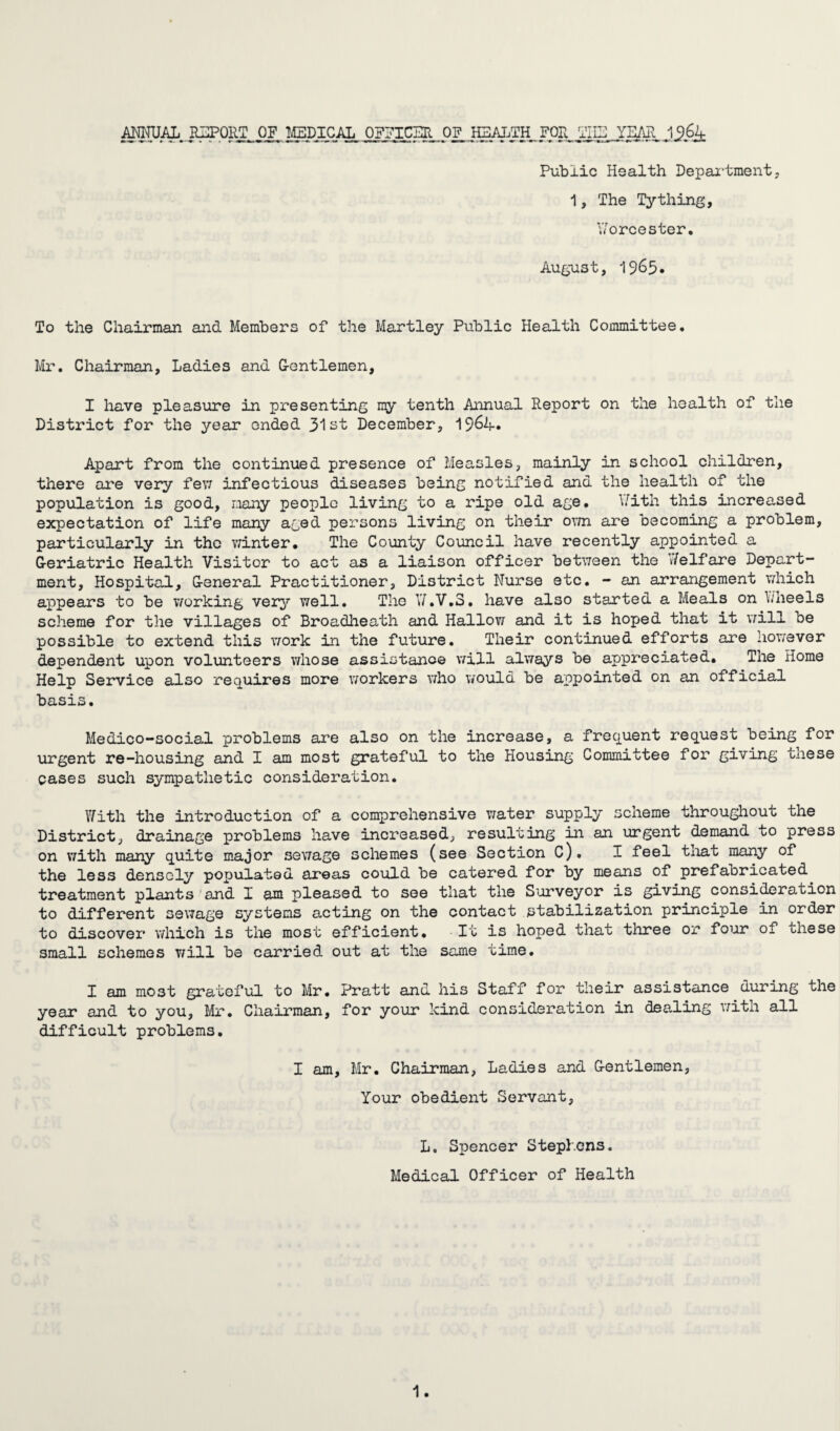 ANNUAL REPORT OF MEDICAL OFFICER OF^ HEALTH FOR THE YEAR .1,96.4 Public Health Department, 1, The Tything, Worcester. August, 1965. To the Chairman and Members of the Hartley Public Health Committee. Mr. Chairman, Ladies and Gentlemen, I have pleasure in presenting ny tenth Annual Report on the health of the District for the year ended 31 st December, 19&4. Apart from the continued presence of Measles, mainly in school children, there are very few infectious diseases being notified and the health of the population is good, many people living to a ripe old age. With this increased expectation of life many aged persons living on their own are becoming a problem, particularly in the winter. The County Council have recently appointed a Geriatric Health Visitor to act as a liaison officer between the 7/elfare Depart¬ ment, Hospital, General Practitioner, District Nurse etc. - an arrangement which appears to be working very well. The Y/.V.3. have also started a Meals on Wheels scheme for the villages of Broadheath and Hallow and it is hoped that it will be possible to extend this work in the future. Their continued efforts are however dependent upon volunteers whose assistance will always be appreciated. The Home Help Service also requires more workers who would be appointed on an official basis. Medico-social problems are also on the increase, a frequent request being for urgent re-housing and I am most grateful to the Housing Committee for giving these cases such sympathetic consideration. With the introduction of a comprehensive water supply scheme throughout the District, drainage problems have increased, resulting in an urgent demand to press on with many quite major sewage schemes (see Section C). I feel tnat many of the less densely populated areas could be catered for by means of prefabricated treatment plants and X am pleased to see that the Surveyor is giving consideration to different sewage systems acting on the contact stabilization principle in order to discover which is the most efficient. It is hoped that three or four of these small schemes will be carried out at the same time. I am most grateful to Mr. Pratt and his Staff for their assistance during the year and to you, Mr. Chairman, for your kind consideration in dealing with all difficult problems. I am, Mr. Chairman, Ladies and Gentlemen, Your obedient Servant, L. Spencer Stephens. Medical Officer of Health
