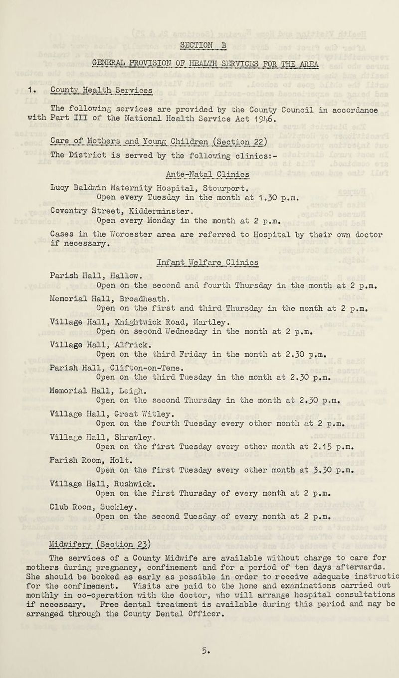 GENERAL PROVISION OF HEALTH SERVICES FOR THE AREA 1• County Health Services The following services are provided by the County Council in accordance with Part III of the National Health Service Act 192^6. Care_pf^ Mothers jund Young Children (Section 22) The District is served by the following clinics:- Ante-Natal^ Clinics Lucy Baldwin Maternity Hospital, Stourport. Open every Tuesday in the month at 1.30 p.m. Coventry Street, Kidderminster. Open every Monday in the month at 2 p.m. Cases in the IVorcester area are referred to Hospital by their own doctor if necessary. Infant Welfare, Clinics Parish Hall, Hallow. Open on the second and fourth Thursday in the month at 2 p.m. Memorial Hall, Broadheath. Open on the first and third Thursday in the month at 2 p.m. Village Hall, Knightwick Road, Hartley. Open on second Wednesday in the month at 2 p.m. Village Hall, Alfrick. Open on the third Friday in the month at 2.30 p.m. Parish Hall, Clifton-on-Teme. Open on the third Tuesday in the month at 2.30 p.m. Memorial Hall, Leigh. Open on the second Thursday in the month at 2.30 p.m. Village Hall, Great Witley. Open on the fourth Tuesday every other month at 2 p.m. Village Hall, Slirawley, Open on the first Tuesday every other month at 2.15 p.m. Parish Room, Holt. Open on the first Tuesday eveiy other month at 3.30 p.m. Village Hall, Rushwick. Open on the first Thursday of every month at 2 p.m. Club Room, Buckley. Open on the second Tuesday of every month at 2 p.m. Midwifery (Section 2J>) The services of a County Midwife are available without charge to care for mothers during pregnancy, confinement and for a period of ten days afterwards. She should be booked as early as possible in order to receive adequate instructic for the confinement. Visits are paid to the home and examinations carried out monthly in co-operation with the doctor, who will arrange hospital consultations if necessary. Free dental treatment is available during this period aid may be arranged through the County Dental Officer.
