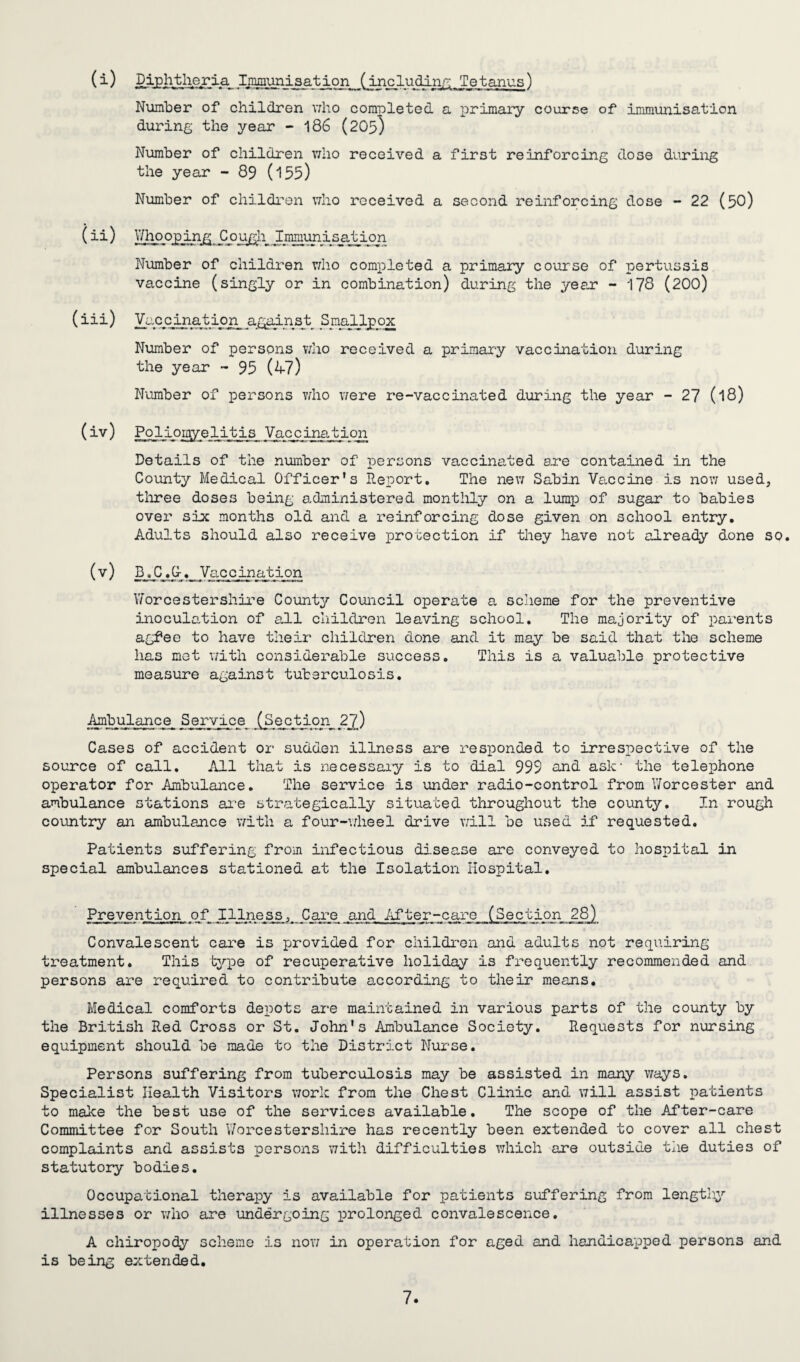 (i) IjQgiunisation (including Tetanus) Number of children who completed a primary course of immunisation during the year - 186 (20b) Number of children who received a first reinforcing dose during the year - 89 (155) Number of children who received a second reinforcing dose - 22 (50) (ii) Whooping Cough Immunisation Number of children who completed a primary course of pertussis vaccine (singly or in combination) during the year - 178 (200) (iii) Vaccination against Smailpox Number of persons who received a primary vaccination during the year - 95 (47) Number of persons who v/ere re-vaccinated during the year - 27 (l8) (iv) Poliomyelitis Vaccination Details of the number of persons vaccinated are contained in the County Medical Officer's Report. The new Sabin Vaccine is now used, three doses being administered monthly on a lump of sugar to babies over six months old and a reinforcing dose given on school entry. Adults should also receive protection if they have not already done so. (v ) B_.C Vaccination Worcestershire County Council operate a scheme for the preventive inoculation of all children leaving school. The majority of parents agfee to have their children done and it may be said that the scheme has mot with considerable success. This is a valuable protective measure against tuberculosis. Ambulance Service ^ectp.org 2j) Cases of accident or sudden illness are responded to irrespective of the source of call. All that is necessary is to dial 999 and ask1 the telephone operator for Ambulance. The service is under radio-control from Worcester and ambulance stations are strategically situated throughout the county. In rough country an ambulance with a four-wheel drive will be used if requested. Patients suffering from infectious disease are conveyed to hospital in special ambulances stationed at the Isolation Hospital. Prevention jqf II.lness, Care and After-care (Section 28) Convalescent care is provided for children and adults not requiring treatment. This type of recuperative holiday is frequently recommended and persons are required to contribute according to their means. Medical comforts depots are maintained in various parts of the county by the British Red Cross or St. John's Ambulance Society. Requests for nursing equipment should be made to the District Nurse. Persons suffering from tuberculosis may be assisted in many ways. Specialist Health Visitors work from the Chest Clinic and will assist patients to make the best use of the services available. The scope of the After-care Committee for South Worcestershire has recently been extended to cover all chest complaints and assists persons with difficulties which are outside the duties of statutory bodies. Occupational therapy is available for patients suffering from lengthy illnesses or who are undergoing prolonged convalescence. A chiropody scheme is now in operation for aged and handicapped persons and is being extended.