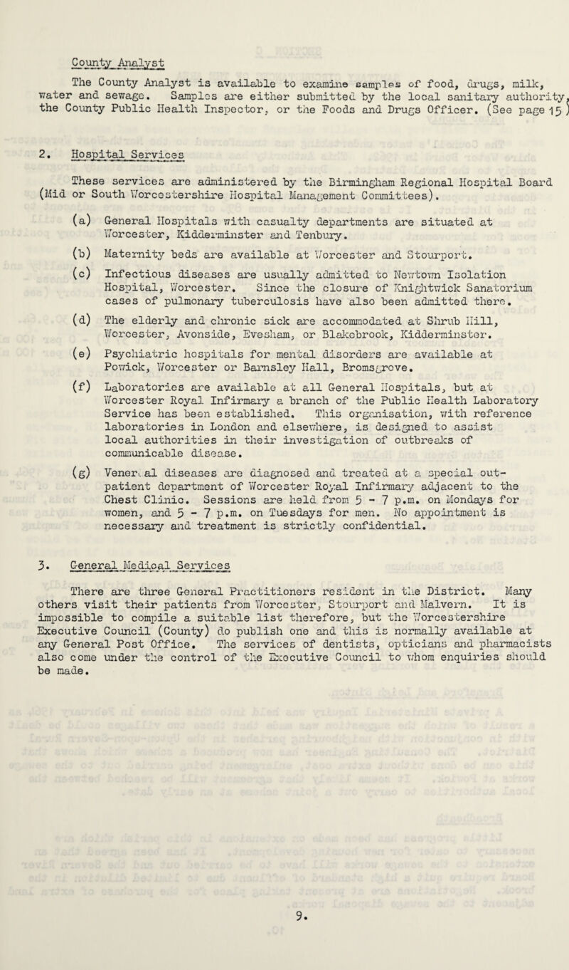 County Analyst The County Analyst is available to examine samples of food, drugs, milk, water and sewage. Samples are either submitted by the local sanitary authority the County Public Health Inspector, or the Foods and Drugs Officer. (See page 15 2• Hospital Services These services are administered by the Birmingham Regional Hospital Board (Mid or South Worcestershire Hospital Management Committees). (a) General Hospitals with casualty departments are situated at 'Worcester, Kidderminster and Tenbury. (b) Maternity beds are available at Worcester and Stourport. (c) Infectious diseases are usually admitted to Newtown Isolation Hospital, Worcester. Since the closure of Knightwick Sanatorium cases of pulmonary tuberculosis have also been admitted there. (d) The elderly and chronic sick are accommodated at Shrub Hill, Worcester, Avonside, Evesham, or Blakebrook, Kidderminster. (e) Psychiatric hospitals for mental disorders are available at Powick, Worcester or Barnsley Hall, Bromsgrove. (f) Laboratories are available at all General Hospitals, but at Worcester Royal Infirmary a branch of the Public Health Laboratory Service has been established. This organisation, with reference laboratories in London and elsewhere, is designed to assist local authorities in their investigation of outbreaks of communicable disease. (g) Vener.. al diseases are diagnosed and treated at a special out¬ patient department of Worcester Royal Infirmary adjacent to the Chest Clinic. Sessions are held from 5-7 p.m. on Mondays for women, and 5 - 7 p.m. on Tuesdays for men. No appointment is necessary and treatment is strictly confidential. 3. General Medical Services There are three General Practitioners resident in the District. Many others visit their patients from Worcester, Stourport and Malvern. It is impossible to compile a suitable list therefore, but the Worcestershire Executive Council (County) do publish one and this is normally available at any General Post Office. The services of dentists, opticians and pharmacists also come under the control of the Executive Council to whom enquiries should be made.