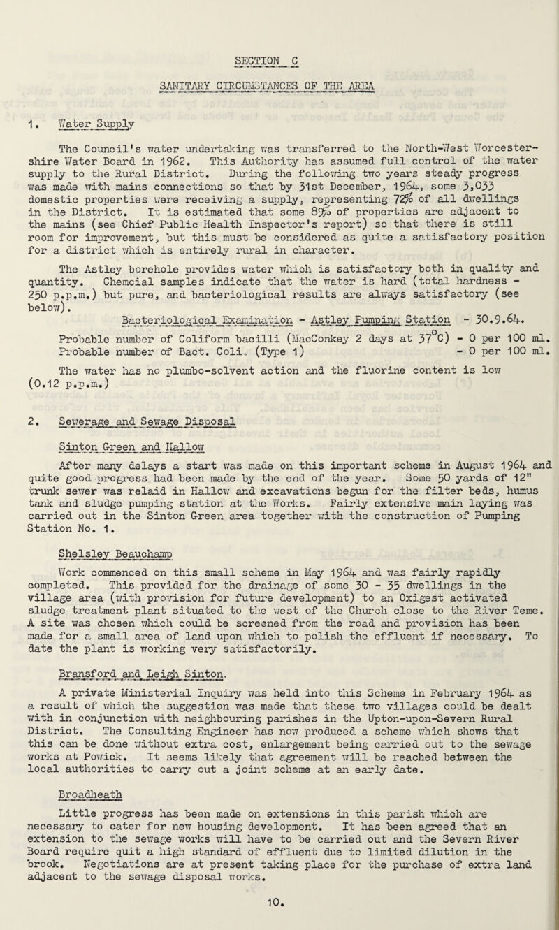 sanitary cuicjji.:r.;T;iiTCES of the area 1. Water Supply The Council's water undertalcing was transferred to the North-West Worcester¬ shire Water Board in 1962. This Authority has assumed full control of the water supply to the Rural District. During the following two years steady progress was made with mains connections so that by 31st December, 1964, some 3,033 domestic properties were receiving a supply, representing 72% of all dwellings in the District. It is estimated that some 89£j of properties are adjacent to the mains (see Chief Public Health Inspector's report) so that there is still room for improvement, but this must be considered as quite a satisfactory position for a district which is entirely rural in character. The Astley borehole provides water which is satisfactory both in quality and quantity. Chemcial samples indicate that the water is hard (total hardness - 250 p.p.m.) but pure, and bacteriological results are always satisfactory (see below). Bacteriological Examination - Astley Punrpin/; Station - 30.9.64. Probable number of Coliform bacilli (MacConkey 2 days at 37°0) - 0 per 100 ml. Probable number of Bact. Coli„ (Type l) - 0 per 100 ml. The water has no plumbo-solvent action and the fluorine content is low (0.12 p.p.m.) 2 • Sewerage and Sewage Disposal Sint on Green and Hallow After many delays a start was made on this important scheme in August 1964 and quite good progress had been made by the end of the year. Some 50 yards of 12 trunk sewer was relaid in Hallow and excavations begun for the filter beds, humus tank and sludge pumping station at the Works. Fairly extensive main laying was carried out in the Sinton G-reen area together with the construction of Pumping Station No. 1. SheIsley Beauchamp Work commenced on this small scheme in May 1964 and was fairly rapidly completed. This provided for the drainage of some 30 - 35 dwellings in the village area (with provision for future development) to an Oxigest activated sludge treatment plant situated to the west of the Church close to the River Teme. A site was chosen which could be screened from the road and provision has been made for a small area of land upon which to polish the effluent if necessary. To date the plant is working very satisfactorily. Bransford and< Leigh Sinton. A private Ministerial Inquiry was held into this Scheme in February 1964 as a result of which the suggestion was made that these two villages could be dealt with in conjunction with neighbouring parishes in the Upton-upon-Severn Rural District. The Consulting Engineer has now produced a scheme which shows that this can be done without extra cost, enlargement being carried out to the sewage works at Powick. It seems likely that agreement will be reached between the local authorities to carry out a joint scheme at an early date. Broadheath Little progress has been made on extensions in this parish which are necessary to cater for new housing development. It has been agreed that an extension to the sewage works will have to be carried out and the Severn River Board require quit a high standard of effluent due to limited dilution in the brook. Negotiations are at present talcing place for the purchase of extra land adjacent to the sewage disposal works.