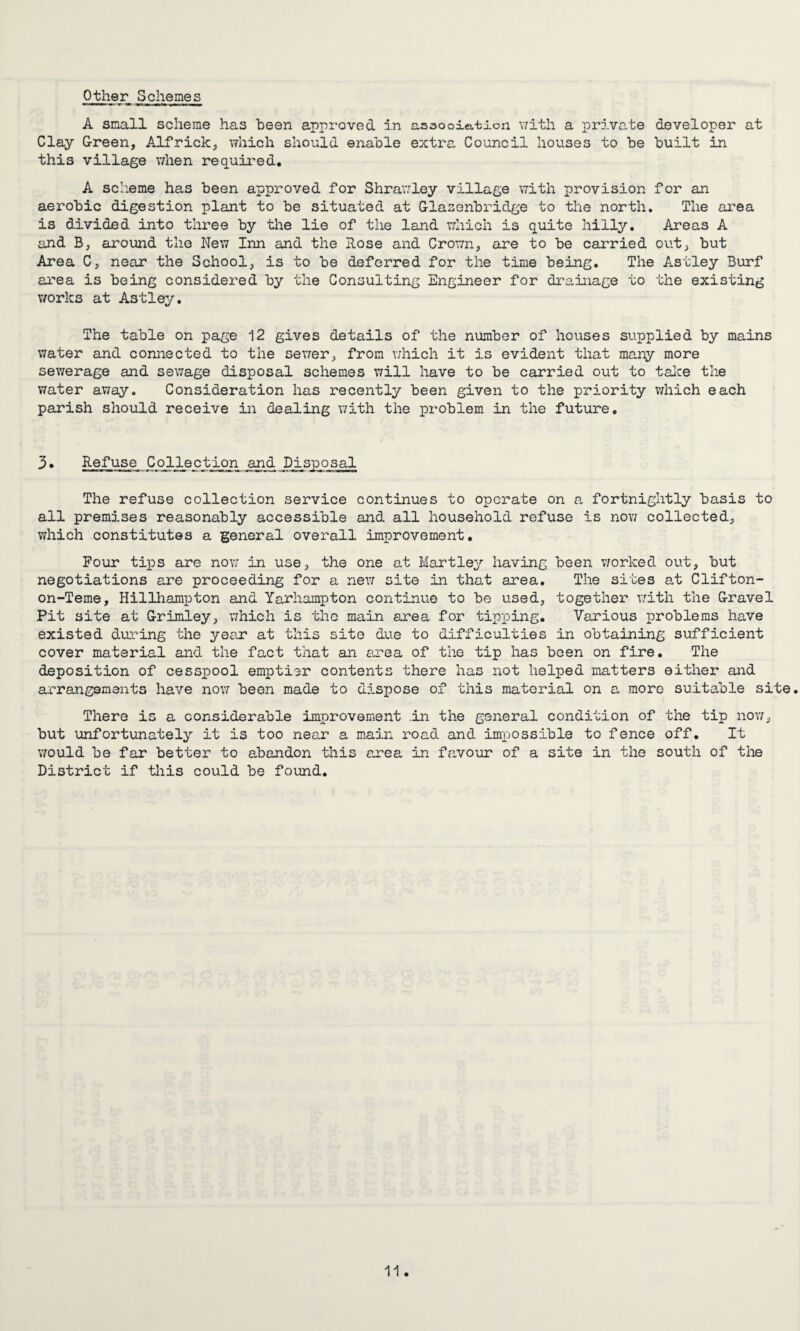 Other Schemes A small scheme has been approved in association with a private developer at Clay Green, Alfrick, which should enable extra Council houses to be built in this village when required. A scheme has been approved for Shrawley village with provision for an aerobic digestion plant to be situated at Glasenbridge to the north. The area is divided into three by the lie of the land which is quite hilly. Areas A and B, around the New Inn and the Rose and Crown, are to be carried out, but Area C, near the School, is to be deferred for the time being. The Astley Burf area is being considered by the Consulting Engineer for drainage to the existing works at Astley. The table on page 12 gives details of the number of houses supplied by mains water and connected to the sewer, from which it is evident that many more sewerage and sewage disposal schemes will have to be carried out to take the water away. Consideration has recently been given to the priority which each parish should receive in dealing with the problem in the future. 3• Refuse Collection and Disposal The refuse collection service continues to operate on a fortnightly basis to all premises reasonably accessible and all household refuse is now collected, which constitutes a general overall improvement. Four tips are now in use, the one at Hartley having been worked out, but negotiations are proceeding for a new site in that area. The sites at Clifton- on-Teme, Hillhampton and Yarhampton continue to be used, together with the Gravel Pit site at Grimley, which is the main area for tipping. Various problems have existed during the year* at this site due to difficulties in obtaining sufficient cover material and the fact that an area of the tip has been on fire. The deposition of cesspool emptier contents there has not helped matters either and arrangements have now been made to dispose of this material on a more suitable site. There is a considerable improvement .in the general condition of the tip now, but unfortunately it is too near a main road and impossible to fence off. It would be far better to abandon this area in favour of a site in the south of the District if this could be found.