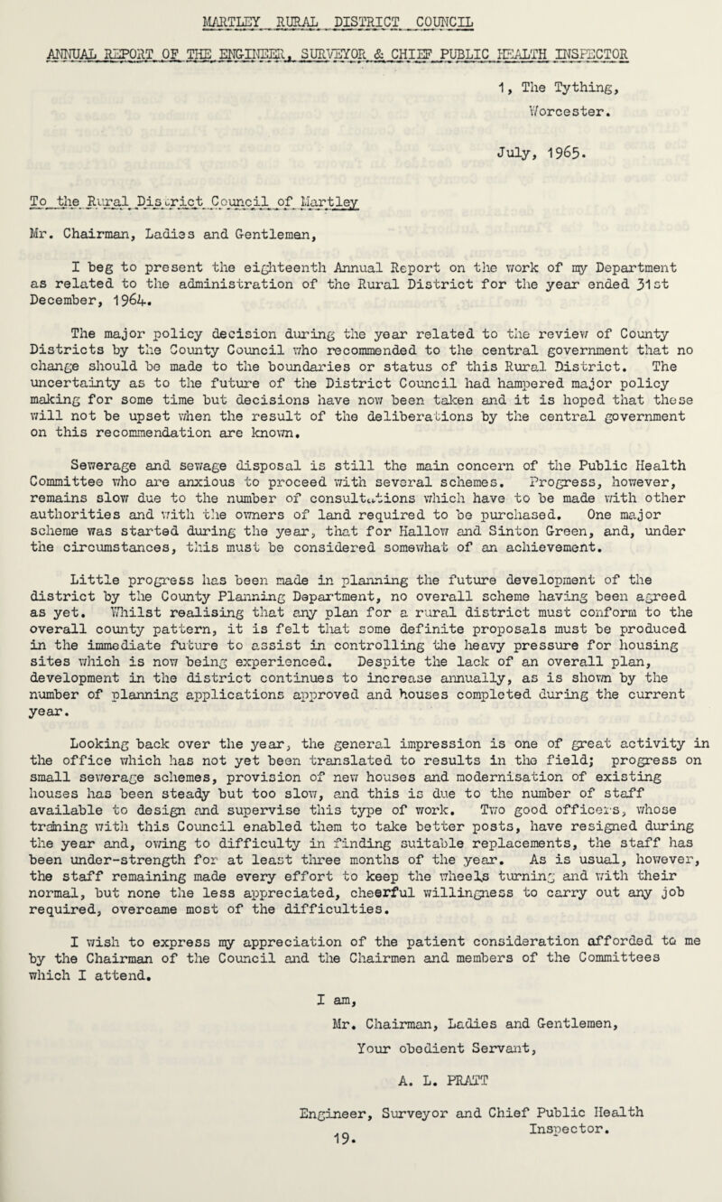 MARTLEY RURAL DISTRICT COUNCIL ANNUAL REPORT OF, THE ENGII'IEER, SUTOBYOR & J3HIEF PUBLICPEALTH INSPECTOR 1, The Tything, Worcester. July, 1965. To the Rural Ms#^rictr Council of Hartley Mr. Chairman, Ladies and Gentlemen, I beg to present the eighteenth Annual Report on the work of my Department as related to the administration of the Rural District for the year ended 31ot December, 1964. The major policy decision during the year related to the review of County Districts by the Comity Council who recommended to the central government that no change should be made to the boundaries or status of this Rural District. The uncertainty as to the future of the District Council had hampered major policy making for some time but decisions have now been taken and it is hoped that these will not be upset when the result of the deliberations by the central government on this recommendation are known* Sewerage and sev/age disposal is still the main concern of the Public Health Committee who are anxious to proceed with several schemes. Progress, however, remains slow due to the number of consultations which have to be made with other authorities and with the owners of land required to be purchased. One major scheme was started during the year, that for Hallow and Sinton Green, and, under the circumstances, this must be considered somewhat of an achievement. Little progress has been made in planning the future development of the district by the County Planning Department, no overall scheme having been agreed as yet. Whilst realising that any plan for a rural district must conform to the overall county pattern, it is felt that some definite proposals must be produced in the immediate future to assist in controlling the heavy pressure for housing sites which is now being experienced. Despite the lack of an overall plan, development in the district continues to increase annually, as is shown by the number of planning applications approved and houses completed during the current year. Looking back over the year, the general impression is one of great activity in the office which has not yet been translated to results in the field; progress on small sewerage schemes, provision of new houses and modernisation of existing houses has been steady but too slow, and this is due to the number of staff available to design and supervise this type of work. Two good officers, whose training with this Council enabled them to take better posts, have resigned during the year and, owing to difficulty in finding suitable replacements, the staff has been under-strength for at least three months of the year. As is usual, however, the staff remaining made every effort to keep the wheels turning and with their normal, but none the less appreciated, cheerful willingness to carry out any job required, overcame most of the difficulties. I wish to express my appreciation of the patient consideration afforded to me by the Chairman of the Council and the Chairmen and members of the Committees which I attend. I am, Mr. Chairman, Ladies and Gentlemen, Your obedient Servant, A. L. PRATT Engineer, Surveyor and Chief Public Health Inspector.