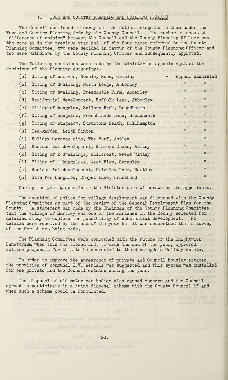 1 TOWN AND COUNTRY PLANNING- AND BUILDING- BYE LAYS Tho Council continued to carry out the duties delegated to them under the Town and Country Planning Acts hy the County Council. The number of cases of difference of opinion between the Council and the County Planning Officer was the same as in the previous year and, of the four cases referred to the Countjr Planning Committee, two were decided in favour of the County Planning Officer and two were withdrawn by the County Planning Officer and subsequently approved. The following decisions were made by the Minister on appeals against the decisions of the Planning Authority:- (a) Siting of caravan, Moseley Road, G-rimley - Appeal dismissed (b) Siting of dwelling, North Lodge, Abberley (c) Siting of dwelling, Freemantle Farm, Abberley (d) Residential development, Suffolk Lane, Abberley (e) Siting of bungalow, Sailors Bank, Broadheath (f) Siting of bungalow, Frenchlands Lane, Broadheath (g) Siting of bungalow, Structons Heath, Hillhampton (h) Tea-garden, Leigh Sinton (i) Holiday Caravan site. The Burf, Astley (j) Residential development, Ridleys Cross, Astley (k) Siting of 2 dwellings, Hillcrest, G-reat Wit ley (l) Siting of 4 bungalows, 'West View, Shrawley (m) Residential development, Prickley Lane, Martley (n) Site for bungalow, Chapel Lane, Bransford During the year 4 appeals to the Minister were withdrawn by the appellants. The question of policy for village development was discussed with the County Planning Committee as part of the review of the G-eneral Development Plan for the County. A statement was made by the Chairman of the County Planning Committee that the village of Martley was.one of the Parishes in the County selected for detailed study to explore the possibility of substantial development. No details were received by the end of the year but it was understood that a survey of the Parish was being made. The Planning Committee were concerned with the future of the Knightwick Sanatorium when this was closed and, towards the end of the year, approved outline proposals for this to be converted to the Sunningdale Holiday Estate. In order to improve the appearance of private and Council housing estates, the provision of communal T.V. aerials was suggested and this system was installed for one private and two Council estates during the year. The disposal of old motor-car bodies also caused concern and the Council agreed to participate in a joint disposal scheme with the County Council if and when such a scheme could be formulated.