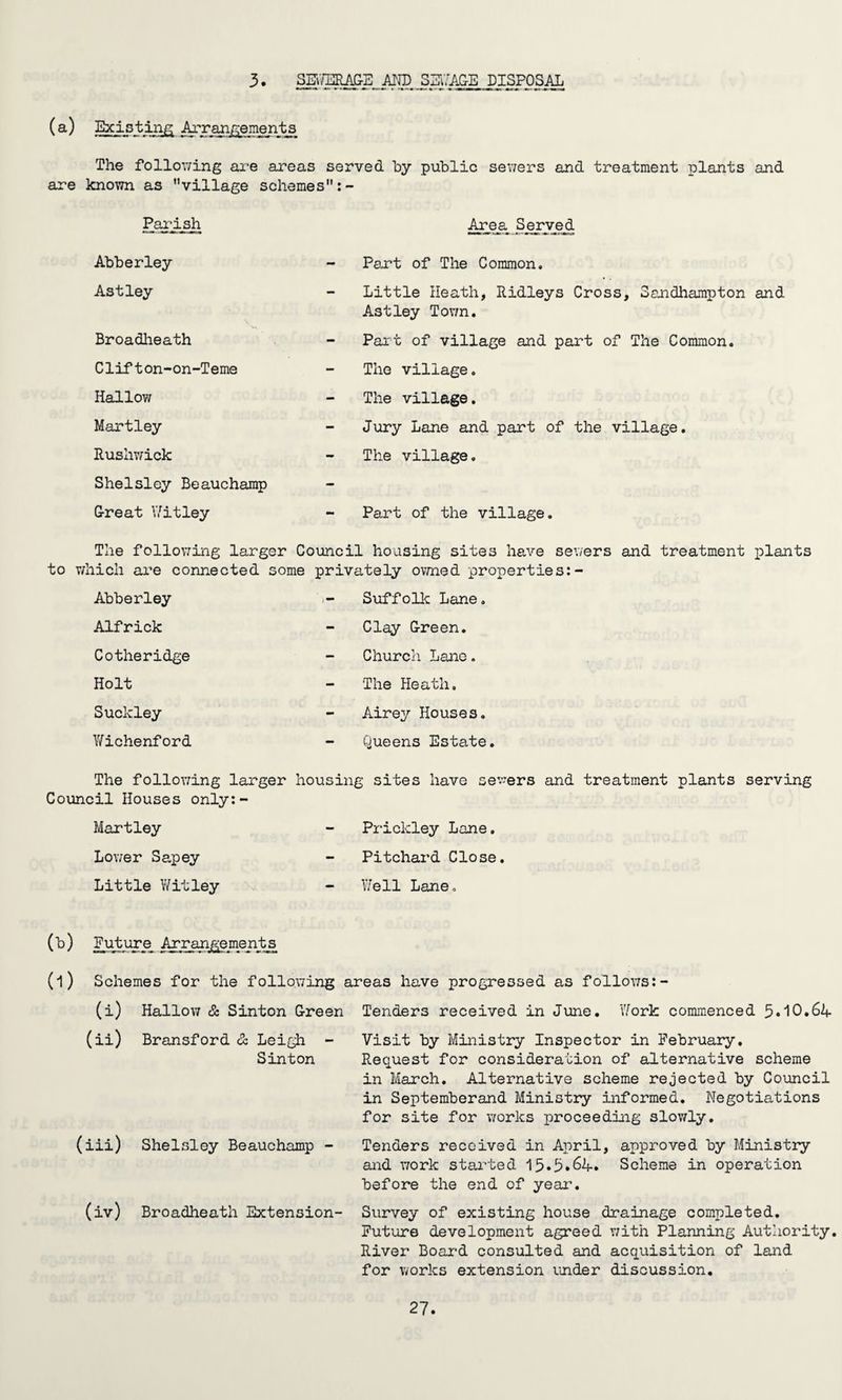 3. SEWERAGE AND SEWAGE DISPOSAL The following are areas served by public sewers and treatment plants and are known as village schemes Parish Abberley Astley Broadheath Clifton-on-Teme Hallow Martley Rushwick Shelsley Beauchamp G-reat Witley Area Served Part of The Common. Little Heath, Ridleys Cross, Sandhampton and As t ley Town. Part of village and part of The Common. The village. The village. Jury Lane and part of the village. The village. Part of the village. The following larger Council housing sites have sewers and treatment plants to which are connected some privately owned properties:- Abberley Alfrick Cotheridge Holt Suckley Wichenford Suffolk Lane. Clay G-reen. Church Lane. The Heath. Airey Houses. Queens Estate. The following larger housing sites have sewers and treatment plants serving Council Houses only:- Martley Lower Sapey Little Witley Prickley Lane. Pitchard Close. Well Lane, (b) Future Arrangements Schemes for the following areas have progressed as follows (i) Hallow & Sinton G-reen (ii) Bransford & Leigh - Sinton (iii) Shelsley Beauchamp - (iv) Broadheath Extension- Tenders received in June. 'Work commenced 10.64- Visit by Ministry Inspector in February. Request for consideration of alternative scheme in March. Alternative scheme rejected by Council in Septemberand Ministry informed. Negotiations for site for works proceeding slowly. Tenders received in April, approved by Ministry and work started 13.5*64. Scheme in operation before the end of year. Survey of existing house drainage completed. Future development agreed with Planning Authority. River Board consulted and acquisition of land for works extension under discussion.