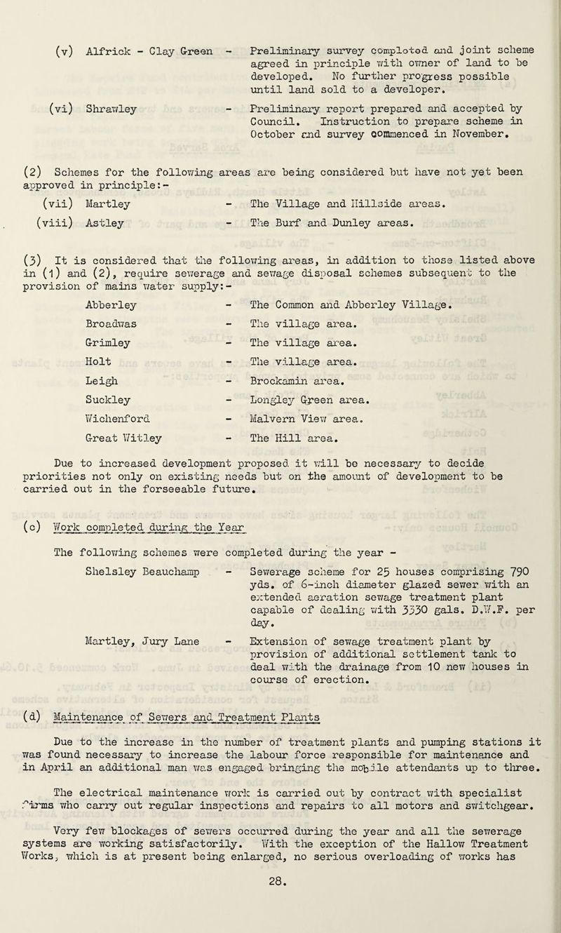 (v) Alfrick - Clay Green Preliminary survey completed and joint scheme agreed in principle with owner of land to he developed. No further progress possible until land sold to a developer. (vi) Shrawley - Preliminary report prepared and accepted by Council. Instruction to prepare scheme in October end survey oommenced in November, (2) Schemes for the following areas are being considered but have not yet been approved in principle (vii) Martley - The Village and Hillside areas. (viii) Astley - The Burf and Dunley areas. (3) it is considered that the following areas, in addition to those listed above in (l) and (2), require sewerage and sewage disposal schemes subsequent to the provision of mains water supply:- Abberley The Common and Abberley Village. Broadwas The village area. Grimley The village area. Holt The village area. Leigh Brockamin area. Suckley Longley Green area. Wichenford Malvern View area. Great Witley The Hill area. Due to increased development proposed it will be necessary to decide priorities not only on existing needs but on the amount of development to be carried out in the forseeable future. (c) Work completed during the Year The following schemes were completed during the year Shelsley Beauchamp Martley, Jury Lane Sewerage scheme for 25 houses comprising 790 yds. of 6-inch diameter glazed sewer with an extended aeration sewage treatment plant capable of dealing with 3330 gals. D.W.F. per day. Extension of sev/age treatment plant by provision of additional settlement tank to deal with the drainage from 10 new houses in course of erection. (d) Maintenance ojf Sewers and Treatment Plants Due to the increase in the number of treatment plants and pumping stations it was found necessary to increase the labour force responsible for maintenance and in April an additional man was engaged bringing the mobile attendants up to three. The electrical maintenance work is carried out by contract with specialist firms who carry out regular inspections and repairs to all motors and switchgear. Very few blockages of sewers occurred during the year and all the sewerage systems are working satisfactorily. With the exception of the Hallow Treatment Works, which is at present being enlarged, no serious overloading of works has