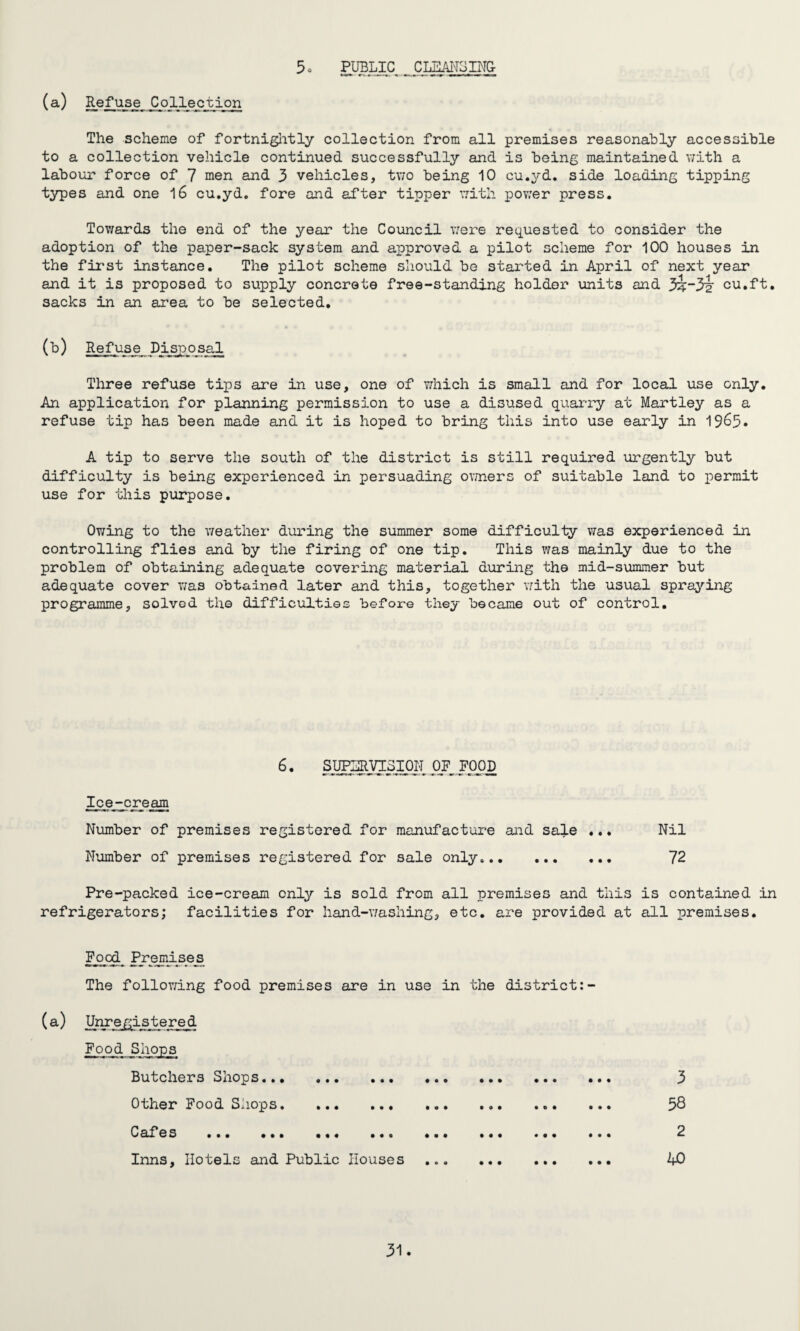 5o PUBLIC CLEANSING- (a) Refuse^Collection The scheme of fortnightly collection from all premises reasonably accessible to a collection vehicle continued successfully and is being maintained with a labour force of 7 men and 3 vehicles, two being 10 cu.yd. side loading tipping types and one 16 cu.yd. fore and after tipper with power press. Towards the end of the year the Council were requested to consider the adoption of the paper-sack system and approved a pilot scheme for 100 houses in the first instance. The pilot scheme should be started in April of next year and it is proposed to supply concrete free-standing holder units and 3i“3i cu.ft. sacks in an area to be selected. (b) Refuse Ddsposal Three refuse tips are in use, one of which is small and for local use only. An application for planning permission to use a disused quarry at Martley as a refuse tip has been made and it is hoped to bring this into use early in 19&5* A tip to serve the south of the district is still required urgently but difficulty is being experienced in persuading owners of suitable land to permit use for this purpose. Owing to the weather during the summer some difficulty was experienced in controlling flies and by the firing of one tip. This was mainly due to the problem of obtaining adequate covering material during the mid-summer but adequate cover was obtained later and this, together with the usual spraying programme, solved the difficulties before they became out of control. 6. SUPERVISION OF FOOD Ice-cream Number of premises registered for manufacture and sa!}.e ... Nil Number of premises registered for sale only. 72 Pre-packed ice-cream only is sold from all premises and this is contained in refrigerators; facilities for hand-washing, etc. are provided at all premises. Foal Premises The following food premises are in use in the district: (a) Unregi.stered Food Shops Butchers Shops. Other Food Shops. C af es ... ... ... ... Inns, Hotels and Public Houses 3 58 2 bO