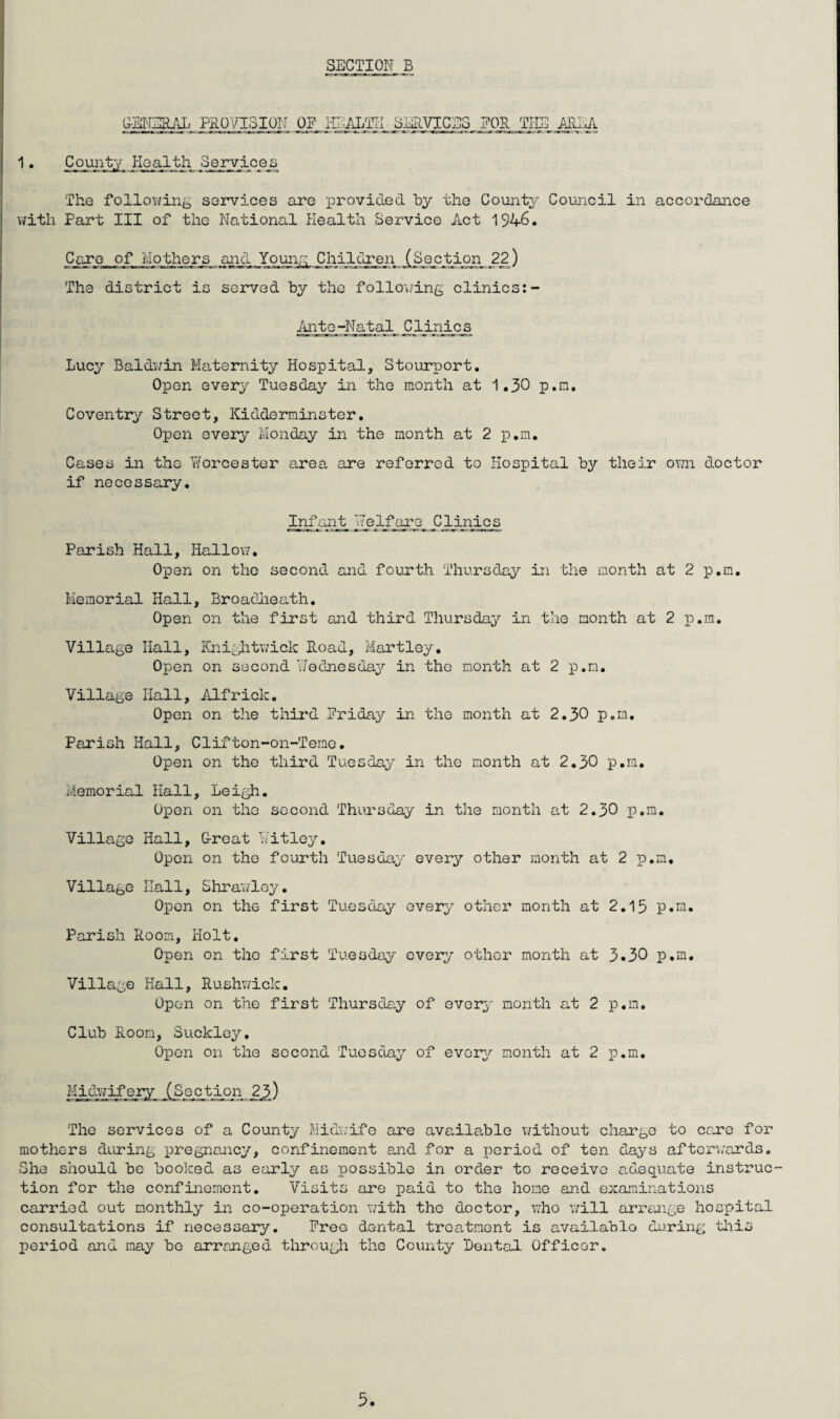 G-EI^IERAL PaOVISION OF i-n:-ALTrI SJuRVICES ?OR TPIB ■AIILIl • County Health Serxipsjj. The following se3Tvices are provided by the County Council in accordance with Part III of the National Plealth Service Act 1946. Care of Mothers aj^icl Youn^ ) The district is served by the following clinics ^t_o-Natal Clinics Lucy Baldwin Maternity Hospital, Stourport, Open every Tuesday in the month at 1,30 p.m, Coventry Street, Kidderminster. Open every Monday in the month at 2 p.m. Cases in the TiYorcester area are referred to Hospital by their own doctor if necessary. Infant Nel_Pgj-YQ_ Clinics Parish Hall, Hallow, Open on the second and fourth Thursday in the month at 2 p.m. Memorial Hall, Broafiieath. Open on the first and third Thursday in the month at 2 p.m. Village Hall, Ihiightwiclc Road, Martley. Open on second T/odnesdaiT' in the month at 2 p.m. Village Hall, iilfrick. Open on the third Friday in the month at 2,30 p.m. Parish Hall, Clifton-on-Temc. Open on the third Tuesday in the month at 2,30 p.m. Memorial Hall, Leigh. Open on the second Thuxsday in the month a,t 2.30 p.m. Village Hall, G-roat h'itloy. Open on the fourth Tuesday every other month at 2 p.m. Village Hall, Shrawloy, Open on the first Tuesday every other month at 2,15 p.m. Parish Room, Holt. Open on the first Tuesday every other month at 3*30 p.m. Village Hall, Rushwiclc. Open on the first Thursday of evorj'- month at 2 p.m. Club Room, Suckley, Open on the second Tuesday of evorg^ month at 2 p.m. Midwifery JSeetj^^^^ The services of a County Mid\;ife are ava.ilablo v/ithout charge to erxe for mothers di;ring pregnancy, confinement and for a period of ten days aftcr’.;ards. She should be booked as early as possible in order to receive adequate instruc¬ tion for the confinement. Visits are paid to the homo and examinations carried out monthly in co-operation with the doctor, v/ho v;ill arreuige hospital consultations if necessary. Free dental treatment is availablo during this period and may be arranged through the County Rental Officor.