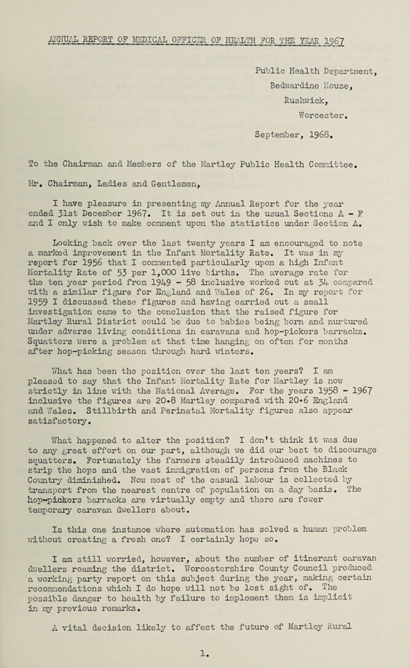 Public Health Department, Bedwardine House, Rushwick, Worcester. September, 1968. To the Chairman and Members of the Hartley Public Health Committee, Mr. Chairman, Ladies and Centlemen, I have pleasure in presenting my Annual Report for the year ended 31st December 1967. It is set out in the usual Sections A - F and I only wish to make comment upon the statistics under Section A. Looking back over the last twenty years I am encouraged to note a marked improvement in the Infant Mortality Rate. It va,s in my report for 1956 that I commented particularly upon a high Infant Mortality Rate of 53 per 1,000 live births. The average rate for the ten year period from 194-9 “ 58 inclusive worked out at 34- compared with a similar figure for England and Wales of 26. In my report for 1959 I discussed these figures and having carried out a small investigation came to the conclusion that the raised figure for Hartley Rural District could be due to babies being born and nurtured under adverse living conditions in caravans and hop-pickers barracks. Squatters were a problem at that time hanging on often for months after hop-picking season through hard winters. What has been the position over the last ten years? I am pleased to say that the Infant Mortality Rate for Hartley is now strictly in line with the National Average. For the years 1958 - 1967 inclusive the figures are 20«8 Hartley compared with 20*6 England and Wales. Stillbirth and Perinatal Mortality figures also appear satisfactory. What happened to alter the position? I don’t think it was due to any great effort on our part, although we did our best to discourage squatters. Fortunately the farmers steadily introduced machines to strip the hops and the vast immigration of persons from the Black Country diminished. Now most of the casual, labour is collected by transport from the nearest centre of population on a day basis. The hop-*pickors barracks are virtually empty and there are fewer temporary caravan dwellers about. Is this one instance where automation has solved a human problem without creating a fresh one? I certainly hope so. I am still worried, however, about the number of itinerant caravan dwellers roaming the district. Worcestershire County Council produced a working party report on this subject during the year, making certain recommendations which I do hope will not bo lost sight of. The possible danger to health by failure to implement them is implicit in my previous remarks. A vital decision likely to affect the future of Martley Rural 1