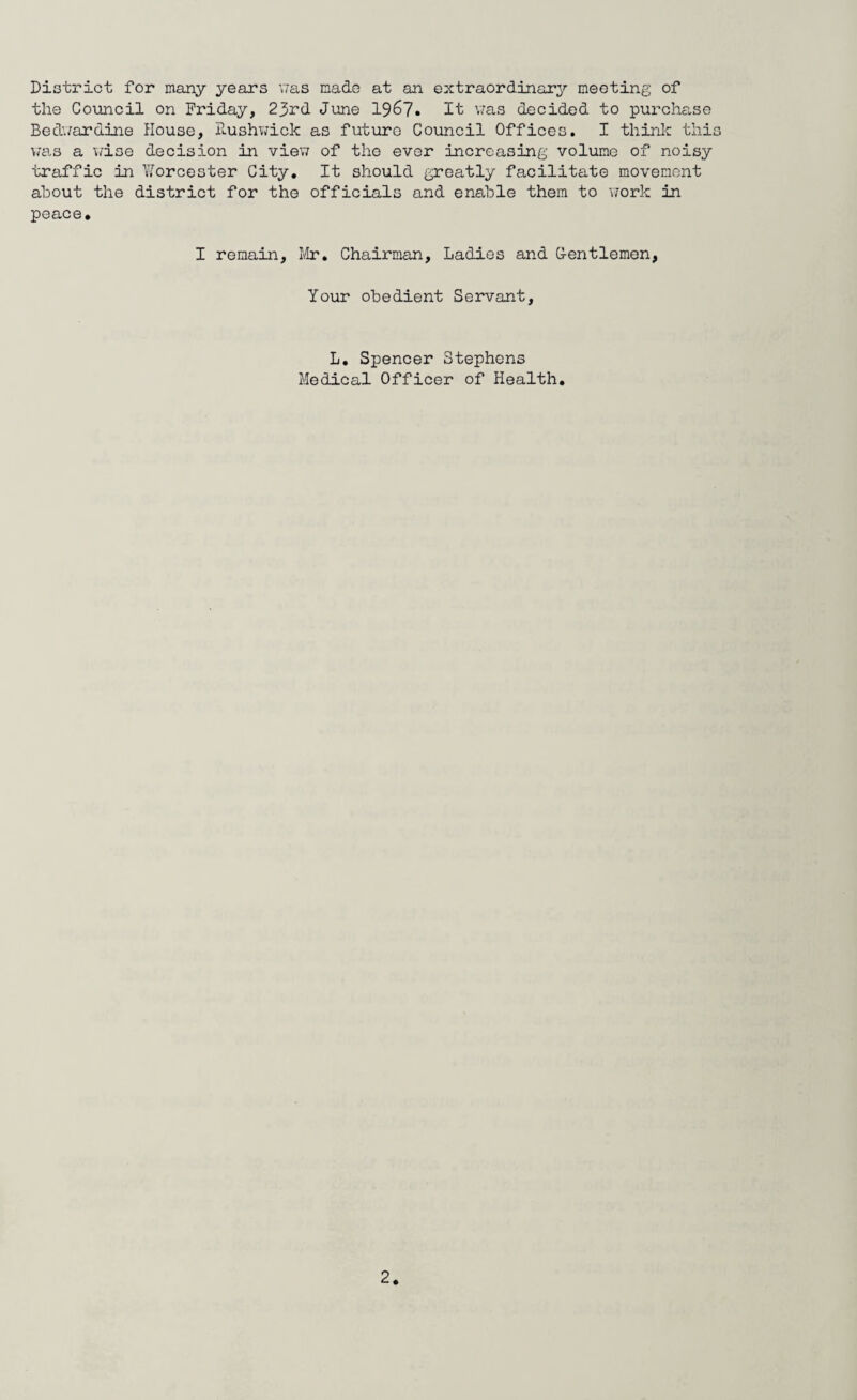 District for many years was made at an extraordinary meeting of the Council on Friday, 23rd June 1967. It was decided to purchase Bedwardine House, Rushwick as future Council Offices. I think this was a wise decision in view of the ever increasing volume of noisy traffic in Yforcester City. It should greatly facilitate movement about the district for the officials and enable them to work in peace. I remain, Mr. Chairman, Ladies and G-entlemen, Your obedient Servant, L. Spencer Stephens Medical Officer of Health.