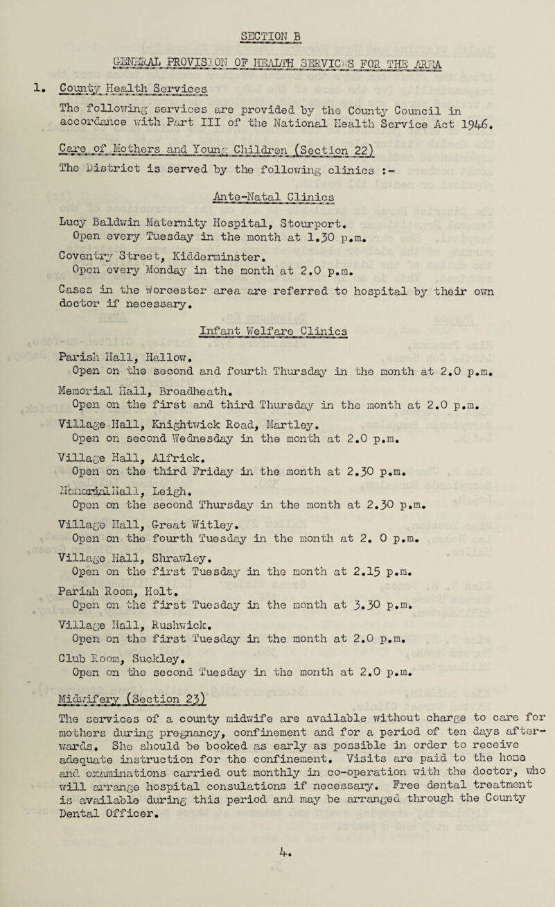 G-SNERAL PROVISION OF HEALTH SERVICES FOR THE AREA 1 • Cojfflty He>alth Services The following services are provided by the County Council in accordance with Part III of the National Health Service Act 194-6. Care jof Mothers The District is served by the following clinics Ante-Natal Clinics Lucy Baldwin Maternity Hospital, Stourport. Open every Tuesday in the month at 1.30 p.m. Coventry Street, Kidderminster. Open every Monday in the month at 2.0 p.m. Cases in the Worcester area are referred to hospital by their own doctor if necessary. Infant Welfare Clinics and Young Children (Section 22) Parish Hall, Hallow. Open on the second and fourth Thursday in the month at 2.0 p.m. Memorial Hall, Broadheath. Open on the first and third Thursday in the month at 2.0 p.m. Village Hall, Knightwick Road, Hartley. Open on second IVednesday in the month at 2.0 p.m. Village Hall, Alfrick. Open on the third Friday in the month at 2.30 p.m. Memorial Hal 1, Open on the Leigh. second Thursday in the month at 2.30 p.m. Village Hall, Ore at Y/ it ley. Open on the fourth Tuesday in the month at 2. 0 p.m. Village Hall, Shrawloy. Open on the first Tuesday in the month at 2.15 p.m. Parish Room, Holt. Open on the first Tuesday in the month at 3«30 p.m. Village Hall, Rushwick. Open on the first Tuesday in the month at 2.0 p.m. Club Room, Suckley. Open on idle second Tuesday in the month at 2.0 p.m. The services of a county midwife are available without charge to care for mothers during pregnancy, confinement and for a period of ten days after¬ wards. She should be booked as early as possible in order to receive adequate instruction for the confinement. Visits are paid to the homo and examinations carried out monthly in co-operation with the doctor, who will arrange hospital consulations if necessary. Free dental treatment is available during this period and may be arranged through the County Dental Officer. k