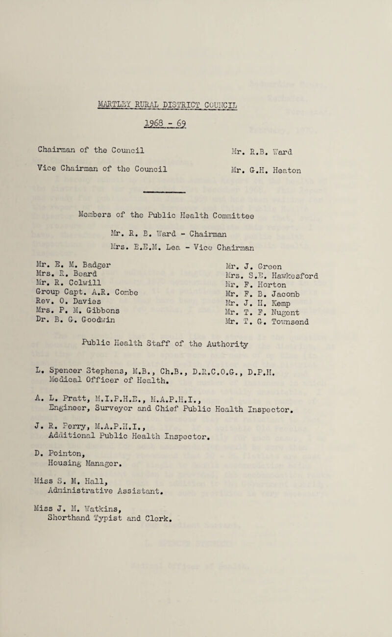 HARTLEY RURAL DISTRICT COUNCIL 1968 - 69 Chairman of the Council Vice Chairman of the Council Mr. R.B. Yard Mr. G-.H. Heaton Members of tho Public Health Committee Mr. R. B. Ward - Chairman Mrs. E.E.M. Lea - Vice Chairman Mr. E, M. Badger Mrs. R. Board Mr. R. Colwill G-roup Capt. A.R. Combe Rev. 0. Davies Mrs. P. M. G-ibbons Dr. B. G-. Goodwin Mr. J. Green Mrs. S.E. Hawkesford Mr. P. Horton Mr. F. B. Jacomb Mr. J. II, Kemp Mr. T. F. Nugent Mr. T. G, Townsend Public Health Staff of the Authority L. Spencer Stephens, M.B., Ch.B., D.R.C.O.G., D.P.H. Medical Officer of Health. A. L. Pratt, M.I.P.H.E., M.A.P.H.I., Engineer, Surveyor and Chief Public Health Inspector. J. R. Perry, M.A.P.II.I., Additional Public Health Inspector. D. Pointon. Housing Manager. Miss S. M. Hall, Administrative Assistant. Miss J. M. Watkins, Shorthand Typist and Clerk.