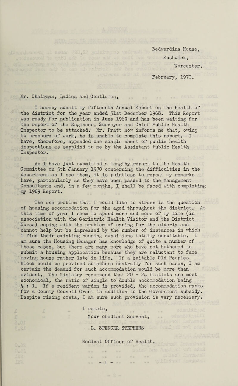 Bedwardine House, Rushwick, Worcester, February, 1970. Mr. Chairman, Ladies and G-entlomen, I hereby submit my fifteenth Annual Report on the health of the district for the year ended 31st December 1968. This Report was ready for publication in June 1969 and has been waiting for the report of the Engineer, Surveyor and Chief Public Health Inspector to be attached. Mr. Pratt now informs me that, owing to pressure of work, he is unable to complete this report. I have, therefore, appended one single sheet of public health inspections as supplied to me by the Assistant Public Health Inspector. As I have just submitted a lengthy report to the Health Committee on 5th January 1970 concerning the difficulties in the department as I see them, it is pointless to repeat rry remarks here, particularly as they have been passed to the Management Consultants and, in a few months, I shall be faced with completing my 1969 Report. The one problem that I would like to stress is the question of housing accommodation for the aged throughout the district. At this time of year I seem to spend more and more of my time (in association with the G-eriatric Health Visitor and the District Nurse) coping with the problem of caring for the elderly and cannot help but be impressed by the number of instances in which I find their existing housing conditions totally unsuitable. I am sure the Housing Manager has knowledge of quite a number of these cases, but there are many more who have not bothered to submit a housing application because they are reluctant to face moving house rather late in life. If a suitable Old Peoples Block could be provided somewhere centrally for such cases, I am certain the demand for such accommodation would be more than evident. The Ministry recommend that 20 - 24 flatlets are most economical, the ratio of single to double accommodation being 4:1. If a resident warden is provided, the accommodation ranks for a County Council Grant in addition to the Government subsidy. Despite rising costs, I am sure such provision is very necessary. I remain, Your obedient Servant, L. SPENCER STEPHENS Medical Officer of Health.