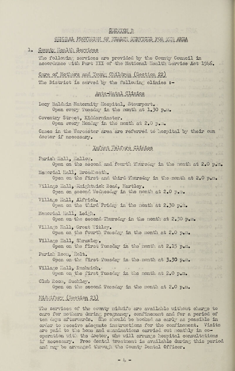 G-Et-niRAL EROVISipiLOF HEAJffiE SlgVTCSSLJlOE TIPI AREA 1 • County IIealth_ .Servioe_s The following services are provided by the County Council in accordance with Part III of the National Health Service Act 19^-6. Lucy Baldwin Maternity Hospital, Stourport, Open every Tuesday in the month at 1.30 p.n. Coventry Street, Kidderminster. Open every Monday in the month at 2,0 p.n. Cases in the Worcester area are referred to hospital by their own doctor if necessary. Care of Ifouiors^ .and lojmr Chilclron (Section 22} The District is served by the following clinics Ante~Natal Clinics Infant Welfare Clinics Parish Hall, Hallow. Open on tho second and fourth Thursday in the nontli at 2.0 p.n. Memorial Ilall, Broadhoath, Open on the first and third Thursday in the month at 2,0 p.n. Village Hall, Knightwick Road, Hartley, Open on second Wednesday in the month at 2.0 p.n. Village Hall, Alfrick. Open on the third Friday in the month at 2.30 p.n. Memorial Hall, Leigh. Open on the second Thursday in the month at 2.30 p.n. Village Iiall, G-reat Wit ley. Opon on the fourth Tugs Cry in the nontli at 2.0 p.n. Village Hall, Slirawley, Open on the first Tuesday in the* month at 2,13 p.n* Parish Room, Holt. Open on the first Tuesday in the month at 3*30 p.n. Village Hall, Rushvick, ■ Upon on the first Tuesday in the month at 2.0 p.n. Club Room, Suckley, Open on the second Tuesday in the month at 2.0 p.n. Midi.ifcry (_oection 23f)_ The services of the county niduifo are available without charge to caro for mothers during pregnancy, confinement and for a period of ten days afterwards. She should be booked as early as possible in order to receive adequate instructions for the confinement. Visits are paid to the homo and examinations carried out monthly in co¬ operation with tho doctor, who will arrange hospital consultations if necessary. Free dental treatment is available during this period and nay be arranged through the County Dental Officer.