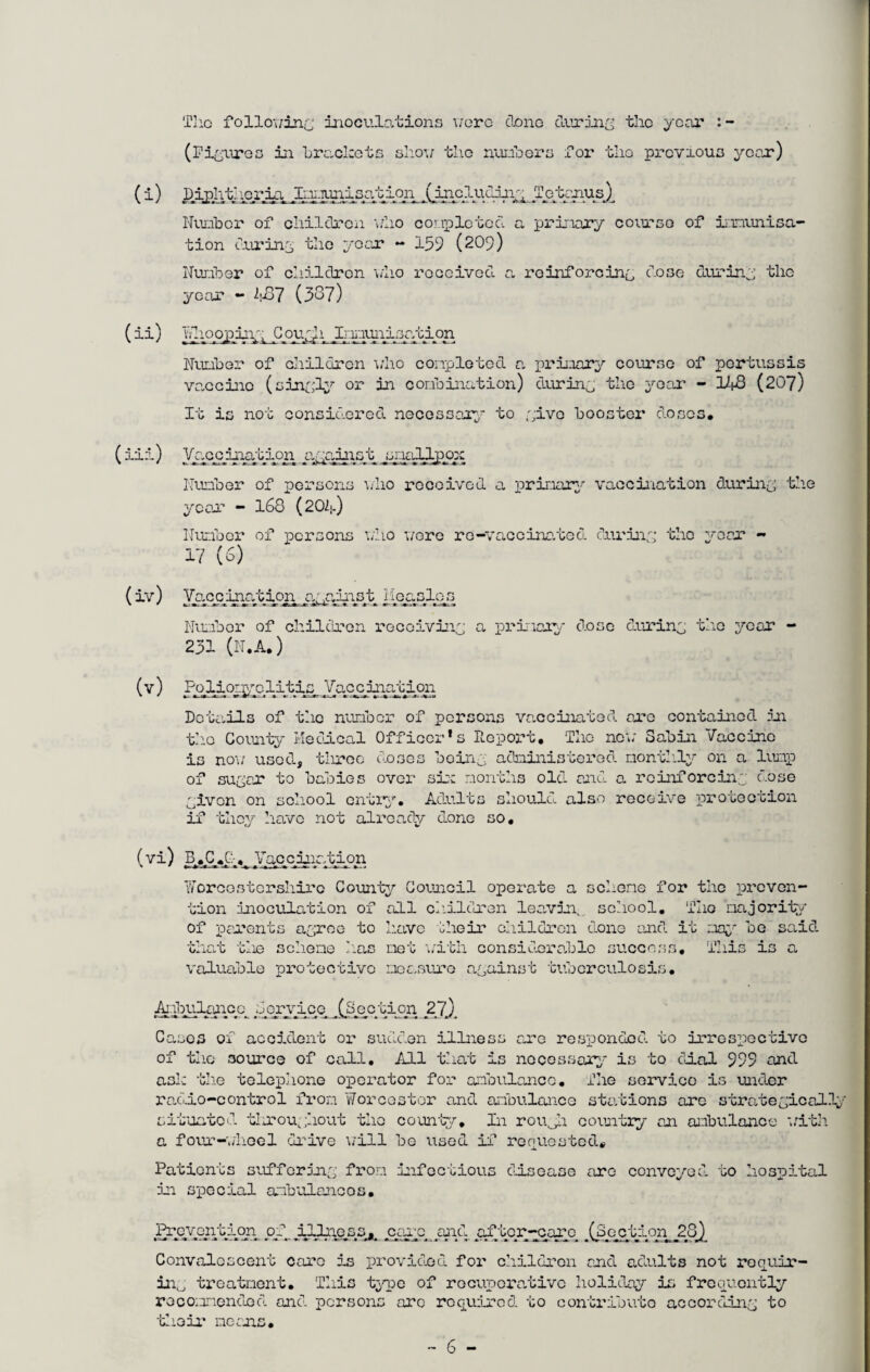 The following inoculations were done during the year : - (Figures in brackets show the numbers for the previous year) (i) i),iplithcr_ln jhw-iunisat.ion XirG?uudii\g Tetanus.) Number of children who eonplctcd a primary course of immunisa¬ tion during the year - 159 (209) Number of children who received a reinforcing dose during the year - 487 (387) ( ii) Ydioopiigg No ugh jlj'ii-iui\lsatipn Number of children who completed a primary course of pertussis vacciic (singly or in combination) during the year - 148 (207) It is not considered necessary to give booster doses. (Hi) Vac^iiation agaiist, Nnpddpppc Number of persons \/ho received a primary vaccination during the year - 168 (204) Number of persons who wore re-vaccinated during the year - 17 (6) (iv) Vapc^nation against Monel os Number of children receiving a primary/- dose during the year - 231 (N.A.) (v) Poliomyclitis Vaccination Details of the number of persons vaccinated are contained in the County Medical Officer*s Report. The new Sabin Vaccine is now used, tiirec doses being administered monthly on a lump of sugar to babies over six months old and a reinforcing dose givon on school entry. Adults should also receive protection if they have not already done so. tj v (vi) B.C_.C:1.i yaocination Worcestershire County Council operate a scheme for the preven¬ tion inoculation of all children leaviiv school. TI10 majority of parents agree to have their children done and it nay be said that the scheme I:as net with considerable success. This is a valuable protective measure against tuberculosis. Ambulance dpryico .(Section 2j) Cases of acoidont or sudden illnes of tho source of call. All that is necessary Lire responses. mo irrespective is to dial 999 and ask tlie telephone operator for ambulance. The service is under radio-control from Worcester and ambulance stations arc strategically situated throughout tho county. In roujh country an ambulance with a four-wheel drive will be used if requested* Patients suffering from infectious disc; in special anbuiancos. are conveyed to hospital Ihyeppntijen. pyyJLJUmess^ pare mid papcr/ppayq ec_t 1 on._2j8) Convalescent care is provided for children and adults not requir¬ ing treatment. This type of recuperative holiday is frequently recommended and persons arc required to contribute according to their means.