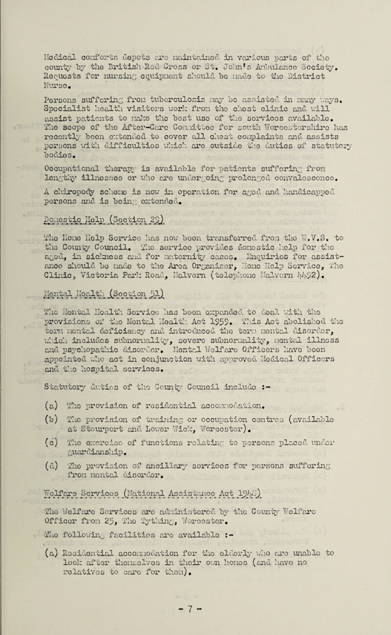 Medical comfort.•s depots aro maintained in various parts of the county by the British Hod. Gross or St. Johnrs Ambulance Society. Bequests for nursing equipment should be made to the District Nurse. Persons suffering from tuberculosis nay be assisted, in many '..ays. Specialist health visitors work from the chest clinic and. will assist pa.ticnts to maJ:e the best use of the services available. She scope of the After-Care Committee for south Worcestershire has recently been extended to cover all chest complaints and assists persons with difficultios which aro outside th.e duties of statutory bodn.es. Occupational therapy is ava.ila.ble for patients suffering from lengthy illnesses or who are undergoing prolonged convalescence. A chiropody scheme is now in operation for ayed and. handicapped persons and is being extended.. DomesticgtyeljD .(Section 2^), Tlio Home Help Service has no;; been transferred from the W.V.S. to the County Counoil. Tho service provid.es CLomostic help for the aged., in sickness and fox' maternity cases. Enquiries for assist¬ ance should bo made to the Area Organiser, Home Help Service, The Clinic, Victoria Pari: Road, Malvern (telephone Ilaivcrn I;A92). Mental Health (Section 5l) The Mental Hcaltli Service has been expanded. to deal with the provisions of the Mental Health Act 1959* This Act abolished the term mental deficiency and introduced the term mental disorder, which includ.es subnormality, covero subnormality, mental illness and. psychopathic disorder. Mental Welfare Officer's have been appointed who act in conjunction with approved Medical Officers and. the hospital services. Statutory duties of the Countv Council include (a) The provision of residential accomodation* (b) The provision of training or occupation centres (available at Stourport and. Lower Wide, Worcester). (c) The ewerciso of functions rolatino; to persons placed, under guardianship. (d) The provision of ancillary services for persons suffering from mental disorder. Wclfejqo Services ^(iTatd.onoJ- As_siotcUico_ Act The Welfare Services aro administered. by the County- Welfare Officer from 23, The Tything, Worcester. The followin0 facilities aro available :- (a) Residential accommodation for* the elderly \/ho cue unable to look after themselves in their o\m liomes (anu have no relatives to care for thorn).