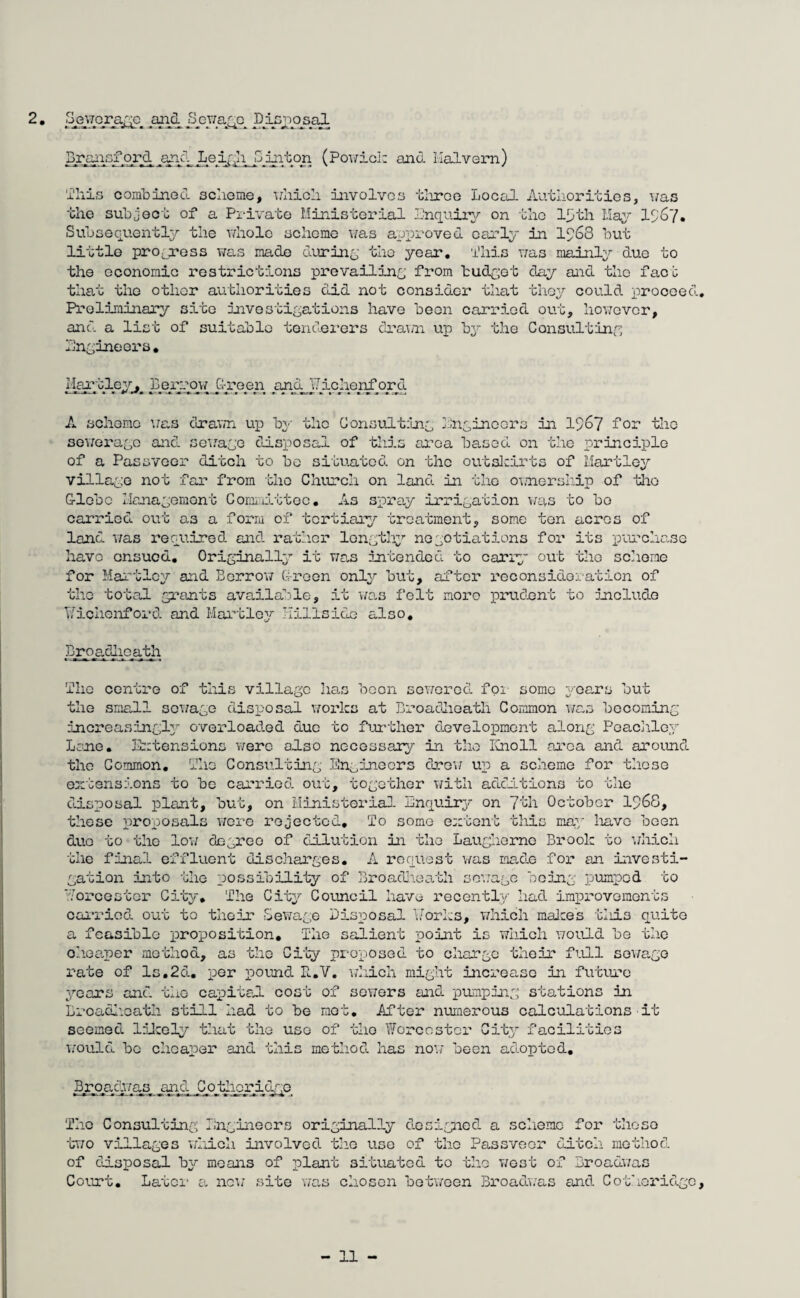 2. Sewprage and Sywagc DJnjTOsal Bjraxisf ord and Leigh p in.ton (Powick and Malvern) This combined scheme, which involves three Local Authorities, was the subject of a Private Ministerial Enquiry on the l^th May IS'67. Subsequently the whole scheme was approved early in 1S68 but little progress was made during the year, i'his was mainly due to the economic restrictions prevailing from budget day and the face that the other authorities did not consider that they could proceed. Preliminary site investigations have been carried out, however, and a list of suitable tenderers drawn up by the Consulting Engineers. Hartley,, Bpxy-op/ Green and Jichenford A scheme was drawn up by the Consul'ting Engineers in 1967 for the sewerage and sewage disposal of this area based on the principle of a Passveer ditch to bo situated, on the outskirts of Hartley village not far from the Church on land, in the ownership of the G-lebc Management Committee. As spray irrigation was to bo carried out as a form of tertiary treatment, some ten aci-os of land, was required and. rather lengthy negotiations for its purchase have onsued. Originally it was intended to carry out the scheme for Hartley and Borrow G-reen only but, after reconsideration of the total grants available, it was felt more prudent to include Wichonf ord. and Hartley hillside also. Broadheath Tho centre of this village has been sewered fox some years but the small sewage disposal works at Bx-oadheath Common was becoming increasing^ overloaded due to further development along Peachley Lore. Extensions were also necessary in the Knoll area and around tho Common. Tho Consulting Engineers drew up a scheme foi- these extensions to bo carried out, together with additions to the disposal plant, but, on Ministerial Enquiry on 7th October 1968, these proposals ytore rejected. To some extent this may lxavc been duo to tho low degree of dilution in tho Laugherne Brook to which the final effluent discharges. A request was made fox- an investi¬ gation into the possibility of Broadheath sewage being pumped to Worcester City. The City Council have l-ecently had impx-ovements carried out to their Sewage Disposal Works, which makes tliis quite a feasible proposition. The salient point is which would be the cheaper method, as the City proposed to charge their full sewage rate of Is.2d., per pound R.V. which might increase in future years and. the capital cost of sowers and pumping stations in Broadheath still had to be mot. After numerous calculations seemed likely that the use of tho Worcester City facilities would be cheaper and this method has now been adopted. it Broadwas and C other id-go The Consulting Engineers originally designed a scheme fox- these two villages which involved the use of the Passveox- ditch method of disposal by means of plant situated to the west of Broadwas Court. Latex- a new site was chosen between Broadwas and Cothoridgc,