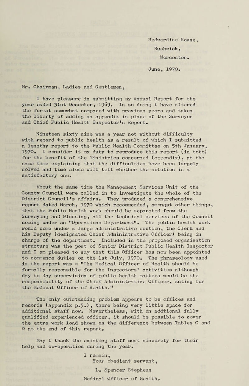 Bedv/ardine House, Rushv/ick, Worcester. June, 1970. Mr. Chairman, Ladies and Gentlemen, I have pleasure in submitting my Annual Report for the year ended 31st December, 1969. In so doing I have altered the format somewhat compared with previous years and talcen the liberty of adding an appendix in place of the Surveyoi’ and Chief Public Health Inspector’s Report. Nineteen sixty nine was a year not without difficulty with regard to public health as a result of which I submitted a lengthy report to the Public Health Committee on 5th January, 1970o I consider it my duty to reproduce this report (in toto) for the benefit of the Ministries concerned (appendix), at the same time explaining that the difficulties have been largely solved and time alone will tell -whether the solution is a satisfactory one. About the same time the Management Services Unit of the County Council were called in to investigate the v/hole of the District Council’s affairs. They produced a comprehensive report dated March, 1970 which recommended, amongst other things, that the Public Health work should be separated from the Surveying and Planning, all the technical services of the Covincil coming under an ’’Operations Department”. The public health work would come under a large administrative section, the Clerk and his Deputy (designated Chief Administrative Officer) being in charge of the department. Included in the proposed organisation structure was the post of Senior District Public Health Inspector and I am pleased to say that this Officer has nov/ been appointed to commence duties on the 1st July, 1970. The phraseology used in the report was - ’’The Medical Officer of Health should be formally responsible for the Insi?ectors’ activities although day to day supervision of public health patters would be the responsibility of the Chief Administrative Officer, acting for the Medical Office!- of Health.” The only outstanding problem ax^pears to be offices and records (appendix P95»)? there being very little space for additional staff now. Nevertheless, \/ith an addtional fully qualified experienced officer, it should be possible to cover the e;:tra vrork load shown as the difference between Tables C and D at the end of this report. May I thank the existing staff most sincerely for their helx^ and co-operation diu-3.ng the year, I remain. Year obedient servant, Lo Spencer Stephens